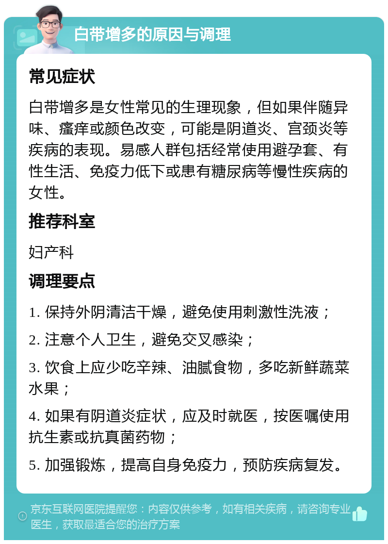 白带增多的原因与调理 常见症状 白带增多是女性常见的生理现象，但如果伴随异味、瘙痒或颜色改变，可能是阴道炎、宫颈炎等疾病的表现。易感人群包括经常使用避孕套、有性生活、免疫力低下或患有糖尿病等慢性疾病的女性。 推荐科室 妇产科 调理要点 1. 保持外阴清洁干燥，避免使用刺激性洗液； 2. 注意个人卫生，避免交叉感染； 3. 饮食上应少吃辛辣、油腻食物，多吃新鲜蔬菜水果； 4. 如果有阴道炎症状，应及时就医，按医嘱使用抗生素或抗真菌药物； 5. 加强锻炼，提高自身免疫力，预防疾病复发。