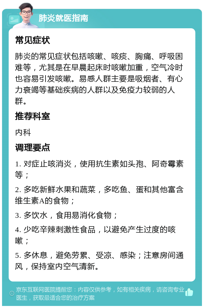 肺炎就医指南 常见症状 肺炎的常见症状包括咳嗽、咳痰、胸痛、呼吸困难等，尤其是在早晨起床时咳嗽加重，空气冷时也容易引发咳嗽。易感人群主要是吸烟者、有心力衰竭等基础疾病的人群以及免疫力较弱的人群。 推荐科室 内科 调理要点 1. 对症止咳消炎，使用抗生素如头孢、阿奇霉素等； 2. 多吃新鲜水果和蔬菜，多吃鱼、蛋和其他富含维生素A的食物； 3. 多饮水，食用易消化食物； 4. 少吃辛辣刺激性食品，以避免产生过度的咳嗽； 5. 多休息，避免劳累、受凉、感染；注意房间通风，保持室内空气清新。