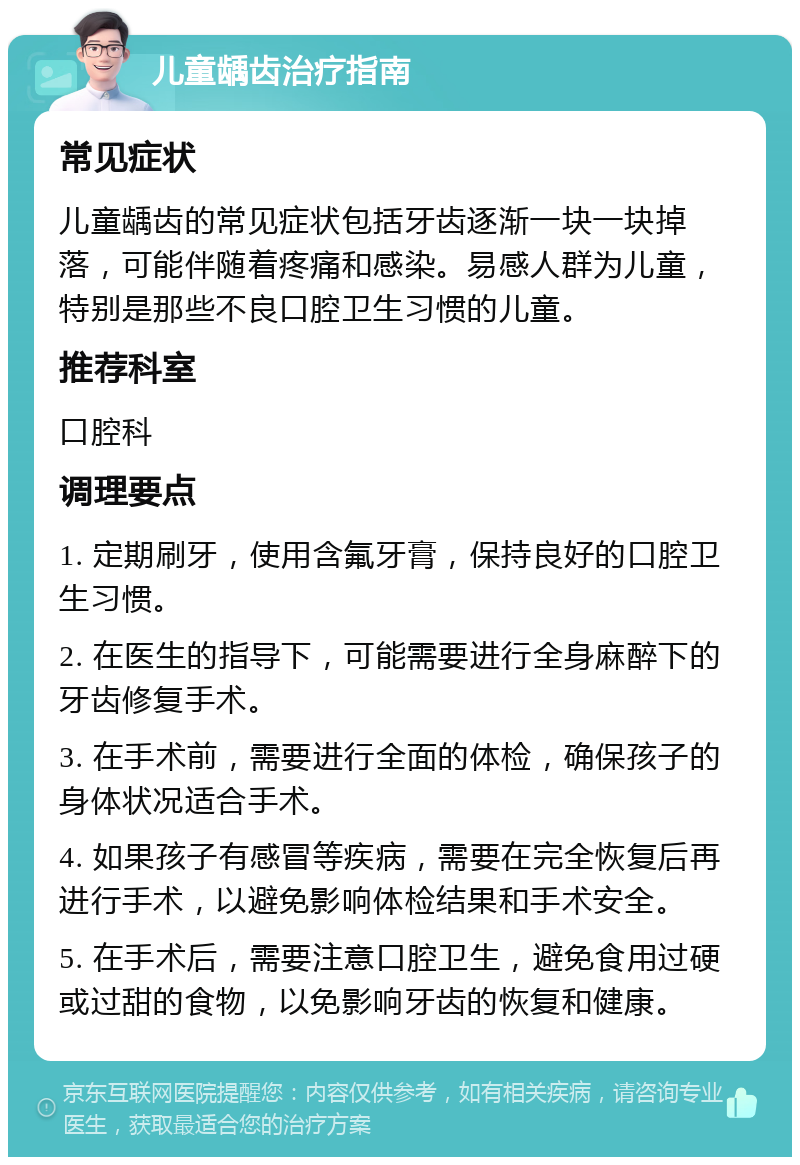 儿童龋齿治疗指南 常见症状 儿童龋齿的常见症状包括牙齿逐渐一块一块掉落，可能伴随着疼痛和感染。易感人群为儿童，特别是那些不良口腔卫生习惯的儿童。 推荐科室 口腔科 调理要点 1. 定期刷牙，使用含氟牙膏，保持良好的口腔卫生习惯。 2. 在医生的指导下，可能需要进行全身麻醉下的牙齿修复手术。 3. 在手术前，需要进行全面的体检，确保孩子的身体状况适合手术。 4. 如果孩子有感冒等疾病，需要在完全恢复后再进行手术，以避免影响体检结果和手术安全。 5. 在手术后，需要注意口腔卫生，避免食用过硬或过甜的食物，以免影响牙齿的恢复和健康。