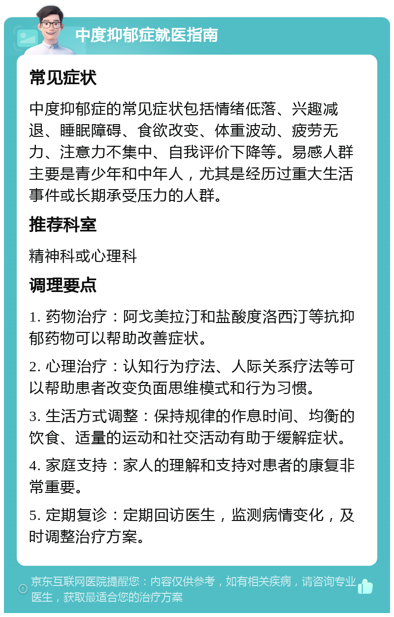 中度抑郁症就医指南 常见症状 中度抑郁症的常见症状包括情绪低落、兴趣减退、睡眠障碍、食欲改变、体重波动、疲劳无力、注意力不集中、自我评价下降等。易感人群主要是青少年和中年人，尤其是经历过重大生活事件或长期承受压力的人群。 推荐科室 精神科或心理科 调理要点 1. 药物治疗：阿戈美拉汀和盐酸度洛西汀等抗抑郁药物可以帮助改善症状。 2. 心理治疗：认知行为疗法、人际关系疗法等可以帮助患者改变负面思维模式和行为习惯。 3. 生活方式调整：保持规律的作息时间、均衡的饮食、适量的运动和社交活动有助于缓解症状。 4. 家庭支持：家人的理解和支持对患者的康复非常重要。 5. 定期复诊：定期回访医生，监测病情变化，及时调整治疗方案。