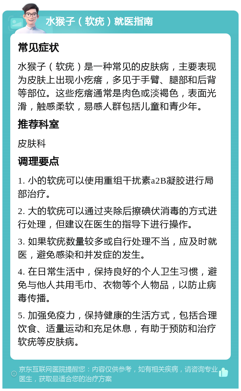 水猴子（软疣）就医指南 常见症状 水猴子（软疣）是一种常见的皮肤病，主要表现为皮肤上出现小疙瘩，多见于手臂、腿部和后背等部位。这些疙瘩通常是肉色或淡褐色，表面光滑，触感柔软，易感人群包括儿童和青少年。 推荐科室 皮肤科 调理要点 1. 小的软疣可以使用重组干扰素a2B凝胶进行局部治疗。 2. 大的软疣可以通过夹除后擦碘伏消毒的方式进行处理，但建议在医生的指导下进行操作。 3. 如果软疣数量较多或自行处理不当，应及时就医，避免感染和并发症的发生。 4. 在日常生活中，保持良好的个人卫生习惯，避免与他人共用毛巾、衣物等个人物品，以防止病毒传播。 5. 加强免疫力，保持健康的生活方式，包括合理饮食、适量运动和充足休息，有助于预防和治疗软疣等皮肤病。