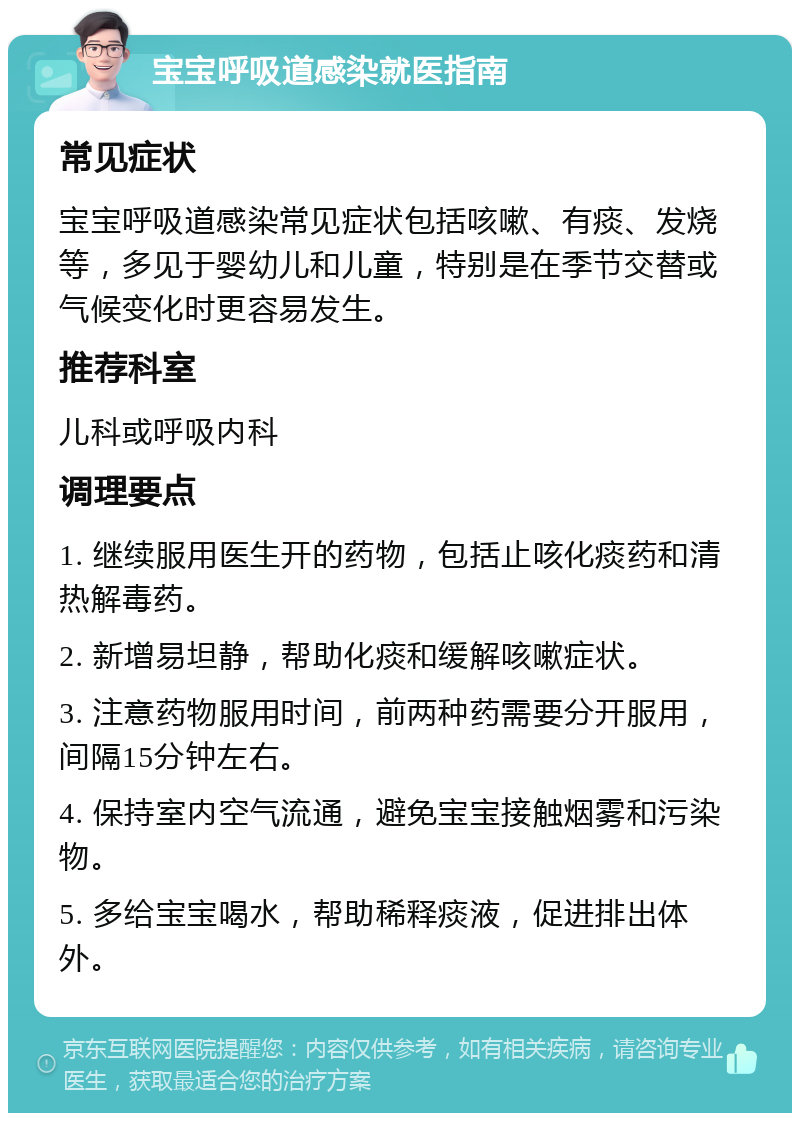 宝宝呼吸道感染就医指南 常见症状 宝宝呼吸道感染常见症状包括咳嗽、有痰、发烧等，多见于婴幼儿和儿童，特别是在季节交替或气候变化时更容易发生。 推荐科室 儿科或呼吸内科 调理要点 1. 继续服用医生开的药物，包括止咳化痰药和清热解毒药。 2. 新增易坦静，帮助化痰和缓解咳嗽症状。 3. 注意药物服用时间，前两种药需要分开服用，间隔15分钟左右。 4. 保持室内空气流通，避免宝宝接触烟雾和污染物。 5. 多给宝宝喝水，帮助稀释痰液，促进排出体外。