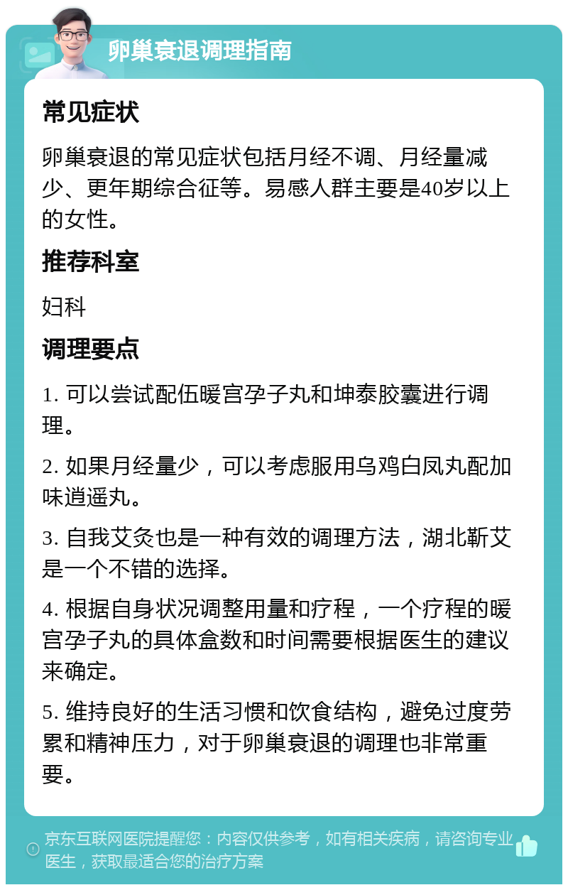 卵巢衰退调理指南 常见症状 卵巢衰退的常见症状包括月经不调、月经量减少、更年期综合征等。易感人群主要是40岁以上的女性。 推荐科室 妇科 调理要点 1. 可以尝试配伍暖宫孕子丸和坤泰胶囊进行调理。 2. 如果月经量少，可以考虑服用乌鸡白凤丸配加味逍遥丸。 3. 自我艾灸也是一种有效的调理方法，湖北靳艾是一个不错的选择。 4. 根据自身状况调整用量和疗程，一个疗程的暖宫孕子丸的具体盒数和时间需要根据医生的建议来确定。 5. 维持良好的生活习惯和饮食结构，避免过度劳累和精神压力，对于卵巢衰退的调理也非常重要。