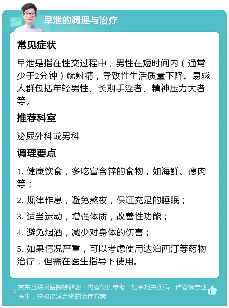 早泄的调理与治疗 常见症状 早泄是指在性交过程中，男性在短时间内（通常少于2分钟）就射精，导致性生活质量下降。易感人群包括年轻男性、长期手淫者、精神压力大者等。 推荐科室 泌尿外科或男科 调理要点 1. 健康饮食，多吃富含锌的食物，如海鲜、瘦肉等； 2. 规律作息，避免熬夜，保证充足的睡眠； 3. 适当运动，增强体质，改善性功能； 4. 避免烟酒，减少对身体的伤害； 5. 如果情况严重，可以考虑使用达泊西汀等药物治疗，但需在医生指导下使用。