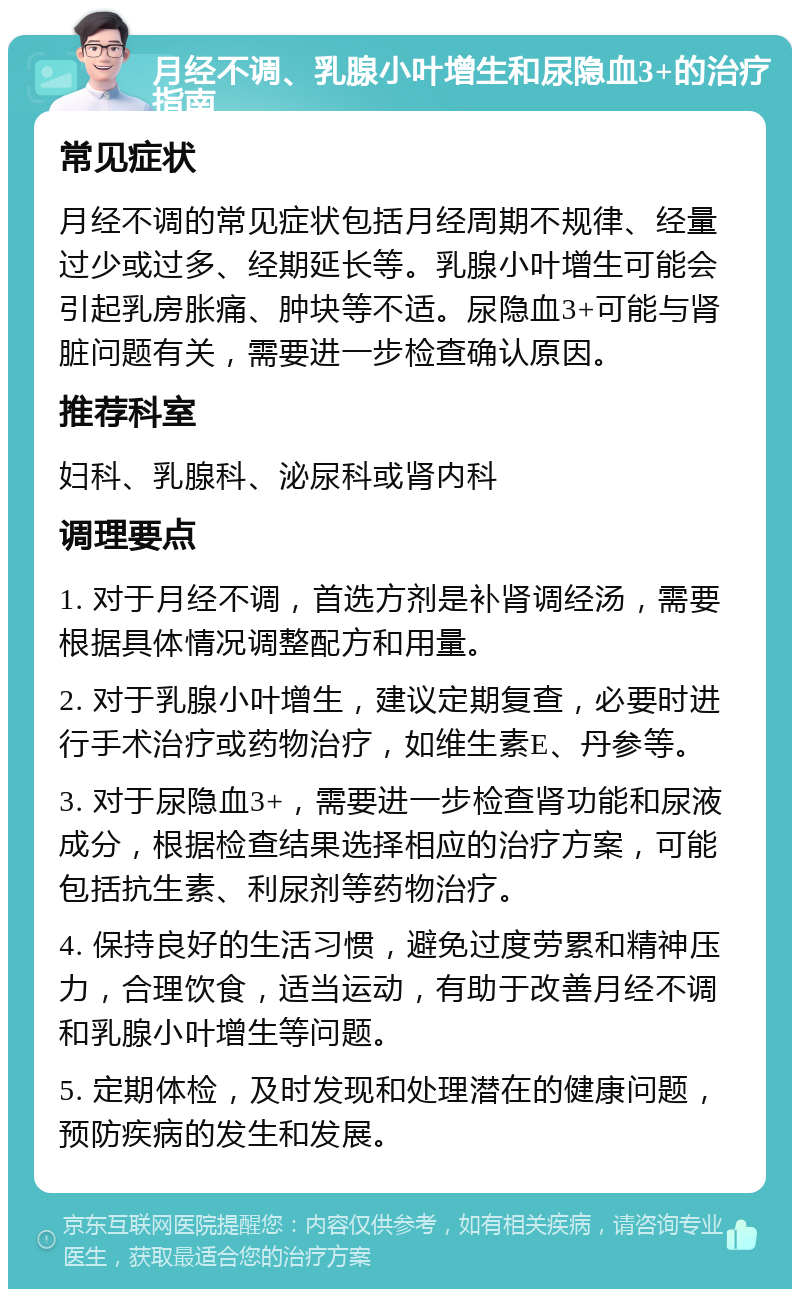 月经不调、乳腺小叶增生和尿隐血3+的治疗指南 常见症状 月经不调的常见症状包括月经周期不规律、经量过少或过多、经期延长等。乳腺小叶增生可能会引起乳房胀痛、肿块等不适。尿隐血3+可能与肾脏问题有关，需要进一步检查确认原因。 推荐科室 妇科、乳腺科、泌尿科或肾内科 调理要点 1. 对于月经不调，首选方剂是补肾调经汤，需要根据具体情况调整配方和用量。 2. 对于乳腺小叶增生，建议定期复查，必要时进行手术治疗或药物治疗，如维生素E、丹参等。 3. 对于尿隐血3+，需要进一步检查肾功能和尿液成分，根据检查结果选择相应的治疗方案，可能包括抗生素、利尿剂等药物治疗。 4. 保持良好的生活习惯，避免过度劳累和精神压力，合理饮食，适当运动，有助于改善月经不调和乳腺小叶增生等问题。 5. 定期体检，及时发现和处理潜在的健康问题，预防疾病的发生和发展。