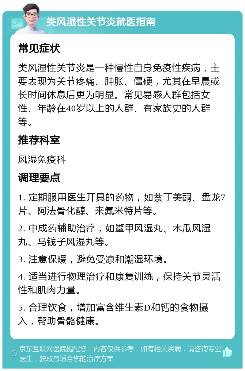 类风湿性关节炎就医指南 常见症状 类风湿性关节炎是一种慢性自身免疫性疾病，主要表现为关节疼痛、肿胀、僵硬，尤其在早晨或长时间休息后更为明显。常见易感人群包括女性、年龄在40岁以上的人群、有家族史的人群等。 推荐科室 风湿免疫科 调理要点 1. 定期服用医生开具的药物，如萘丁美酮、盘龙7片、阿法骨化醇、来氟米特片等。 2. 中成药辅助治疗，如鳖甲风湿丸、木瓜风湿丸、马钱子风湿丸等。 3. 注意保暖，避免受凉和潮湿环境。 4. 适当进行物理治疗和康复训练，保持关节灵活性和肌肉力量。 5. 合理饮食，增加富含维生素D和钙的食物摄入，帮助骨骼健康。