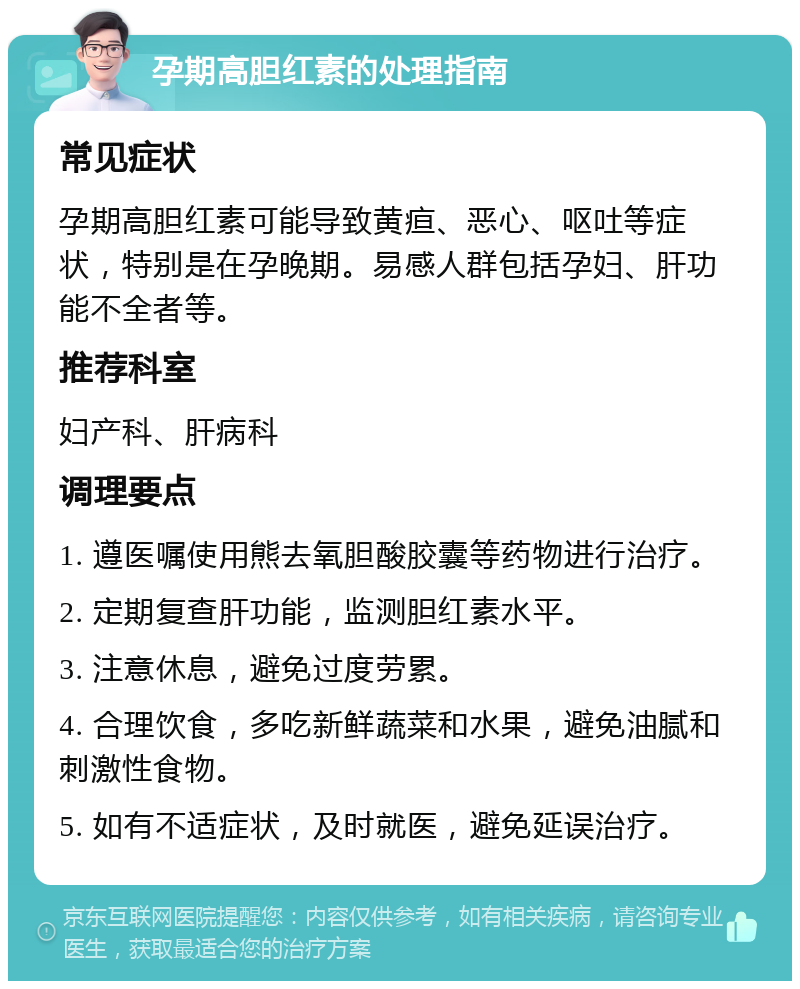 孕期高胆红素的处理指南 常见症状 孕期高胆红素可能导致黄疸、恶心、呕吐等症状，特别是在孕晚期。易感人群包括孕妇、肝功能不全者等。 推荐科室 妇产科、肝病科 调理要点 1. 遵医嘱使用熊去氧胆酸胶囊等药物进行治疗。 2. 定期复查肝功能，监测胆红素水平。 3. 注意休息，避免过度劳累。 4. 合理饮食，多吃新鲜蔬菜和水果，避免油腻和刺激性食物。 5. 如有不适症状，及时就医，避免延误治疗。