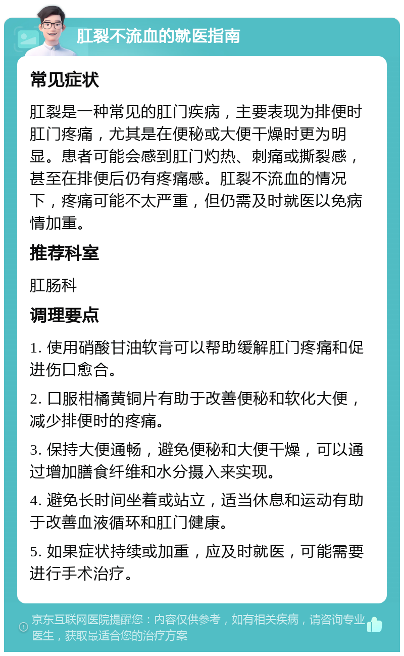 肛裂不流血的就医指南 常见症状 肛裂是一种常见的肛门疾病，主要表现为排便时肛门疼痛，尤其是在便秘或大便干燥时更为明显。患者可能会感到肛门灼热、刺痛或撕裂感，甚至在排便后仍有疼痛感。肛裂不流血的情况下，疼痛可能不太严重，但仍需及时就医以免病情加重。 推荐科室 肛肠科 调理要点 1. 使用硝酸甘油软膏可以帮助缓解肛门疼痛和促进伤口愈合。 2. 口服柑橘黄铜片有助于改善便秘和软化大便，减少排便时的疼痛。 3. 保持大便通畅，避免便秘和大便干燥，可以通过增加膳食纤维和水分摄入来实现。 4. 避免长时间坐着或站立，适当休息和运动有助于改善血液循环和肛门健康。 5. 如果症状持续或加重，应及时就医，可能需要进行手术治疗。