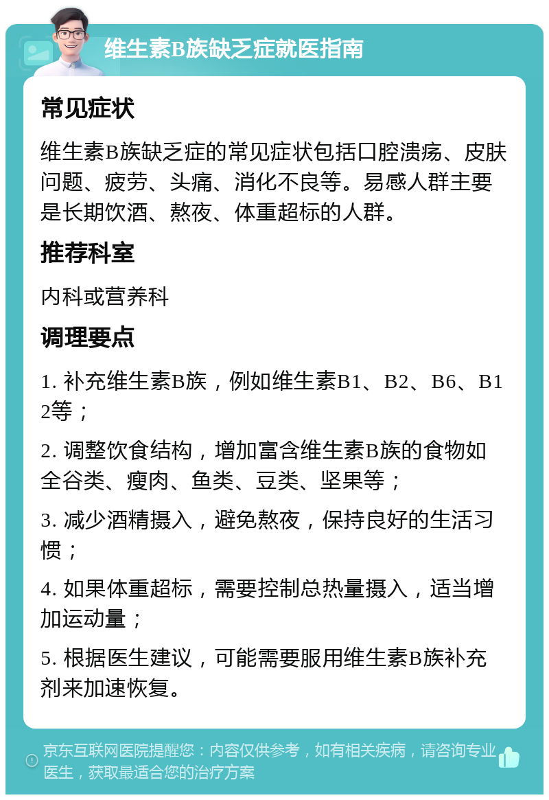 维生素B族缺乏症就医指南 常见症状 维生素B族缺乏症的常见症状包括口腔溃疡、皮肤问题、疲劳、头痛、消化不良等。易感人群主要是长期饮酒、熬夜、体重超标的人群。 推荐科室 内科或营养科 调理要点 1. 补充维生素B族，例如维生素B1、B2、B6、B12等； 2. 调整饮食结构，增加富含维生素B族的食物如全谷类、瘦肉、鱼类、豆类、坚果等； 3. 减少酒精摄入，避免熬夜，保持良好的生活习惯； 4. 如果体重超标，需要控制总热量摄入，适当增加运动量； 5. 根据医生建议，可能需要服用维生素B族补充剂来加速恢复。