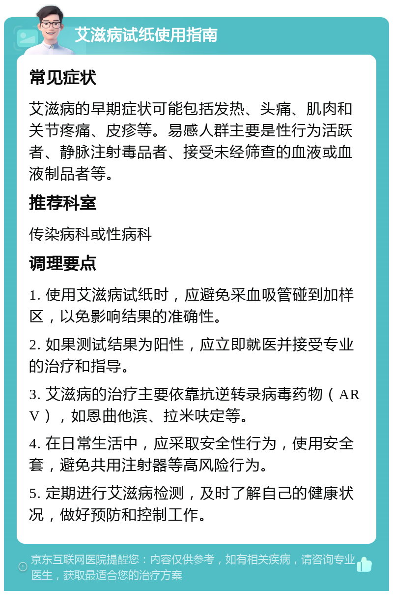 艾滋病试纸使用指南 常见症状 艾滋病的早期症状可能包括发热、头痛、肌肉和关节疼痛、皮疹等。易感人群主要是性行为活跃者、静脉注射毒品者、接受未经筛查的血液或血液制品者等。 推荐科室 传染病科或性病科 调理要点 1. 使用艾滋病试纸时，应避免采血吸管碰到加样区，以免影响结果的准确性。 2. 如果测试结果为阳性，应立即就医并接受专业的治疗和指导。 3. 艾滋病的治疗主要依靠抗逆转录病毒药物（ARV），如恩曲他滨、拉米呋定等。 4. 在日常生活中，应采取安全性行为，使用安全套，避免共用注射器等高风险行为。 5. 定期进行艾滋病检测，及时了解自己的健康状况，做好预防和控制工作。