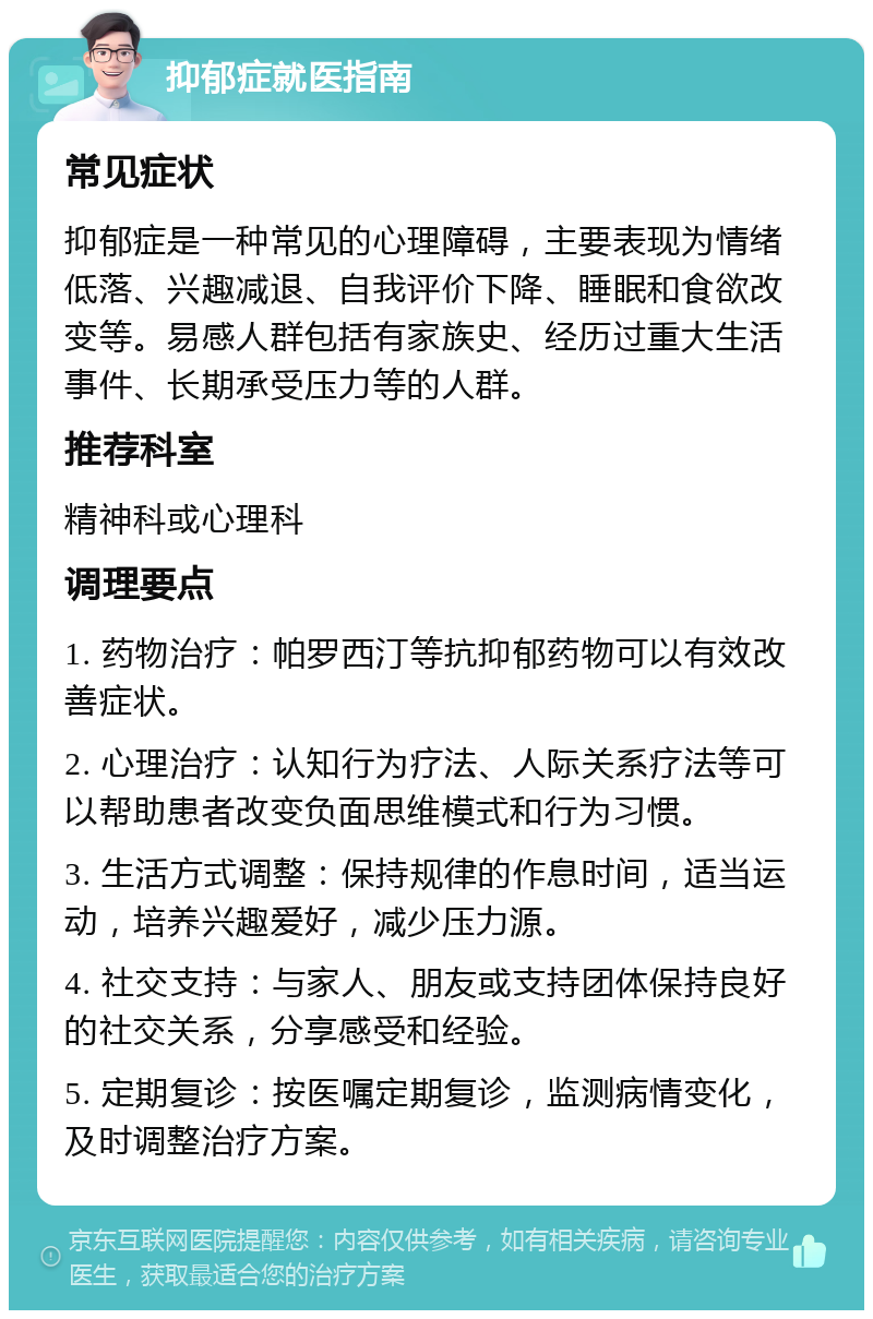 抑郁症就医指南 常见症状 抑郁症是一种常见的心理障碍，主要表现为情绪低落、兴趣减退、自我评价下降、睡眠和食欲改变等。易感人群包括有家族史、经历过重大生活事件、长期承受压力等的人群。 推荐科室 精神科或心理科 调理要点 1. 药物治疗：帕罗西汀等抗抑郁药物可以有效改善症状。 2. 心理治疗：认知行为疗法、人际关系疗法等可以帮助患者改变负面思维模式和行为习惯。 3. 生活方式调整：保持规律的作息时间，适当运动，培养兴趣爱好，减少压力源。 4. 社交支持：与家人、朋友或支持团体保持良好的社交关系，分享感受和经验。 5. 定期复诊：按医嘱定期复诊，监测病情变化，及时调整治疗方案。