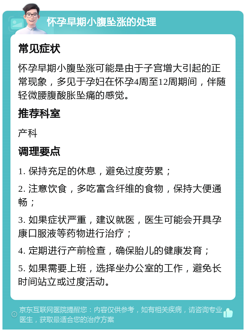 怀孕早期小腹坠涨的处理 常见症状 怀孕早期小腹坠涨可能是由于子宫增大引起的正常现象，多见于孕妇在怀孕4周至12周期间，伴随轻微腰腹酸胀坠痛的感觉。 推荐科室 产科 调理要点 1. 保持充足的休息，避免过度劳累； 2. 注意饮食，多吃富含纤维的食物，保持大便通畅； 3. 如果症状严重，建议就医，医生可能会开具孕康口服液等药物进行治疗； 4. 定期进行产前检查，确保胎儿的健康发育； 5. 如果需要上班，选择坐办公室的工作，避免长时间站立或过度活动。