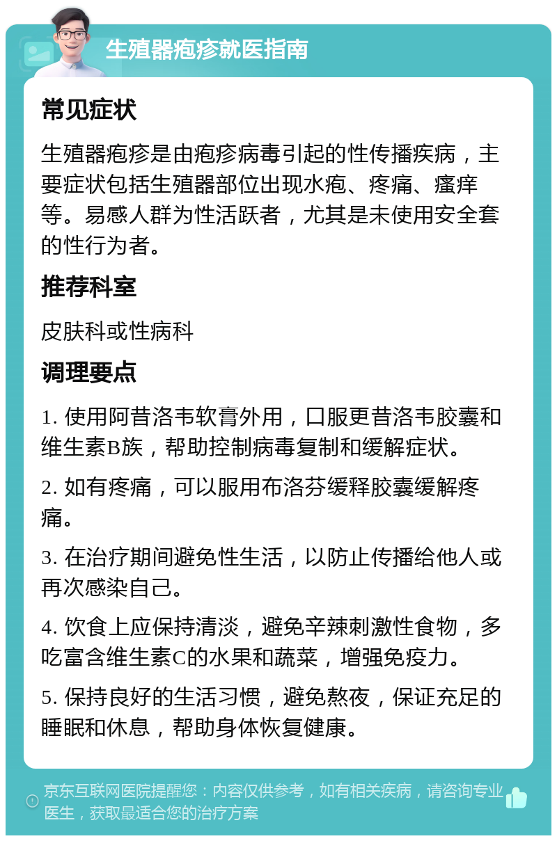 生殖器疱疹就医指南 常见症状 生殖器疱疹是由疱疹病毒引起的性传播疾病，主要症状包括生殖器部位出现水疱、疼痛、瘙痒等。易感人群为性活跃者，尤其是未使用安全套的性行为者。 推荐科室 皮肤科或性病科 调理要点 1. 使用阿昔洛韦软膏外用，口服更昔洛韦胶囊和维生素B族，帮助控制病毒复制和缓解症状。 2. 如有疼痛，可以服用布洛芬缓释胶囊缓解疼痛。 3. 在治疗期间避免性生活，以防止传播给他人或再次感染自己。 4. 饮食上应保持清淡，避免辛辣刺激性食物，多吃富含维生素C的水果和蔬菜，增强免疫力。 5. 保持良好的生活习惯，避免熬夜，保证充足的睡眠和休息，帮助身体恢复健康。