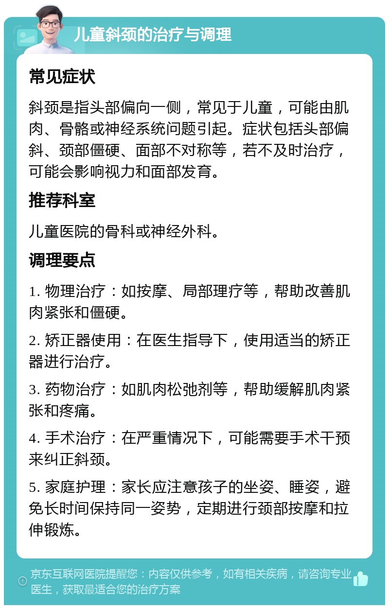 儿童斜颈的治疗与调理 常见症状 斜颈是指头部偏向一侧，常见于儿童，可能由肌肉、骨骼或神经系统问题引起。症状包括头部偏斜、颈部僵硬、面部不对称等，若不及时治疗，可能会影响视力和面部发育。 推荐科室 儿童医院的骨科或神经外科。 调理要点 1. 物理治疗：如按摩、局部理疗等，帮助改善肌肉紧张和僵硬。 2. 矫正器使用：在医生指导下，使用适当的矫正器进行治疗。 3. 药物治疗：如肌肉松弛剂等，帮助缓解肌肉紧张和疼痛。 4. 手术治疗：在严重情况下，可能需要手术干预来纠正斜颈。 5. 家庭护理：家长应注意孩子的坐姿、睡姿，避免长时间保持同一姿势，定期进行颈部按摩和拉伸锻炼。