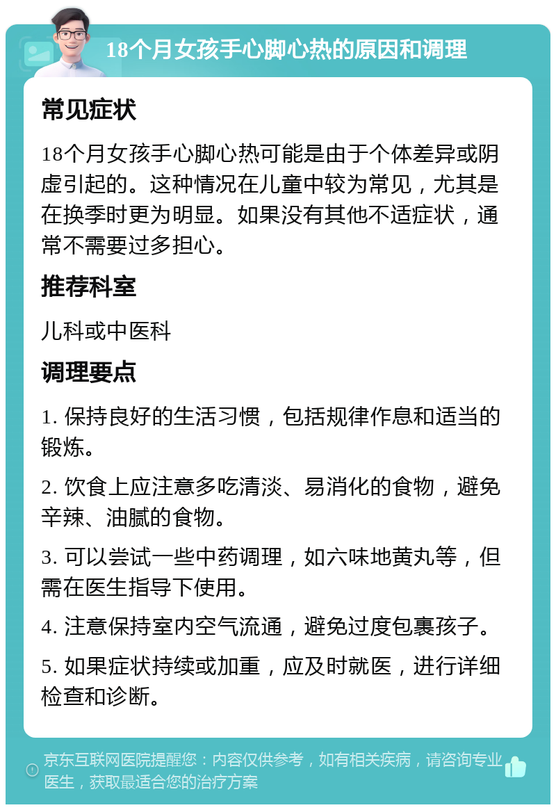 18个月女孩手心脚心热的原因和调理 常见症状 18个月女孩手心脚心热可能是由于个体差异或阴虚引起的。这种情况在儿童中较为常见，尤其是在换季时更为明显。如果没有其他不适症状，通常不需要过多担心。 推荐科室 儿科或中医科 调理要点 1. 保持良好的生活习惯，包括规律作息和适当的锻炼。 2. 饮食上应注意多吃清淡、易消化的食物，避免辛辣、油腻的食物。 3. 可以尝试一些中药调理，如六味地黄丸等，但需在医生指导下使用。 4. 注意保持室内空气流通，避免过度包裹孩子。 5. 如果症状持续或加重，应及时就医，进行详细检查和诊断。