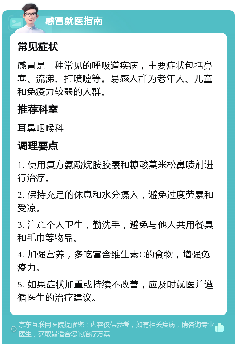 感冒就医指南 常见症状 感冒是一种常见的呼吸道疾病，主要症状包括鼻塞、流涕、打喷嚏等。易感人群为老年人、儿童和免疫力较弱的人群。 推荐科室 耳鼻咽喉科 调理要点 1. 使用复方氨酚烷胺胶囊和糠酸莫米松鼻喷剂进行治疗。 2. 保持充足的休息和水分摄入，避免过度劳累和受凉。 3. 注意个人卫生，勤洗手，避免与他人共用餐具和毛巾等物品。 4. 加强营养，多吃富含维生素C的食物，增强免疫力。 5. 如果症状加重或持续不改善，应及时就医并遵循医生的治疗建议。