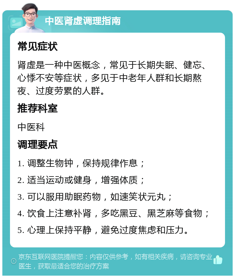 中医肾虚调理指南 常见症状 肾虚是一种中医概念，常见于长期失眠、健忘、心悸不安等症状，多见于中老年人群和长期熬夜、过度劳累的人群。 推荐科室 中医科 调理要点 1. 调整生物钟，保持规律作息； 2. 适当运动或健身，增强体质； 3. 可以服用助眠药物，如速笑状元丸； 4. 饮食上注意补肾，多吃黑豆、黑芝麻等食物； 5. 心理上保持平静，避免过度焦虑和压力。