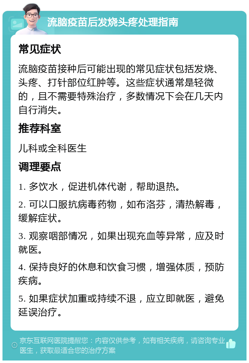 流脑疫苗后发烧头疼处理指南 常见症状 流脑疫苗接种后可能出现的常见症状包括发烧、头疼、打针部位红肿等。这些症状通常是轻微的，且不需要特殊治疗，多数情况下会在几天内自行消失。 推荐科室 儿科或全科医生 调理要点 1. 多饮水，促进机体代谢，帮助退热。 2. 可以口服抗病毒药物，如布洛芬，清热解毒，缓解症状。 3. 观察咽部情况，如果出现充血等异常，应及时就医。 4. 保持良好的休息和饮食习惯，增强体质，预防疾病。 5. 如果症状加重或持续不退，应立即就医，避免延误治疗。