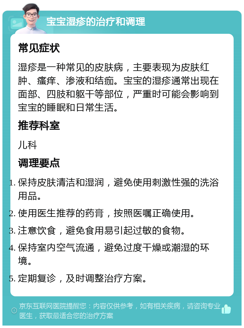 宝宝湿疹的治疗和调理 常见症状 湿疹是一种常见的皮肤病，主要表现为皮肤红肿、瘙痒、渗液和结痂。宝宝的湿疹通常出现在面部、四肢和躯干等部位，严重时可能会影响到宝宝的睡眠和日常生活。 推荐科室 儿科 调理要点 保持皮肤清洁和湿润，避免使用刺激性强的洗浴用品。 使用医生推荐的药膏，按照医嘱正确使用。 注意饮食，避免食用易引起过敏的食物。 保持室内空气流通，避免过度干燥或潮湿的环境。 定期复诊，及时调整治疗方案。