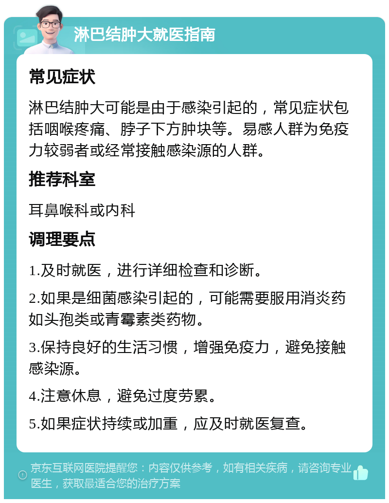 淋巴结肿大就医指南 常见症状 淋巴结肿大可能是由于感染引起的，常见症状包括咽喉疼痛、脖子下方肿块等。易感人群为免疫力较弱者或经常接触感染源的人群。 推荐科室 耳鼻喉科或内科 调理要点 1.及时就医，进行详细检查和诊断。 2.如果是细菌感染引起的，可能需要服用消炎药如头孢类或青霉素类药物。 3.保持良好的生活习惯，增强免疫力，避免接触感染源。 4.注意休息，避免过度劳累。 5.如果症状持续或加重，应及时就医复查。