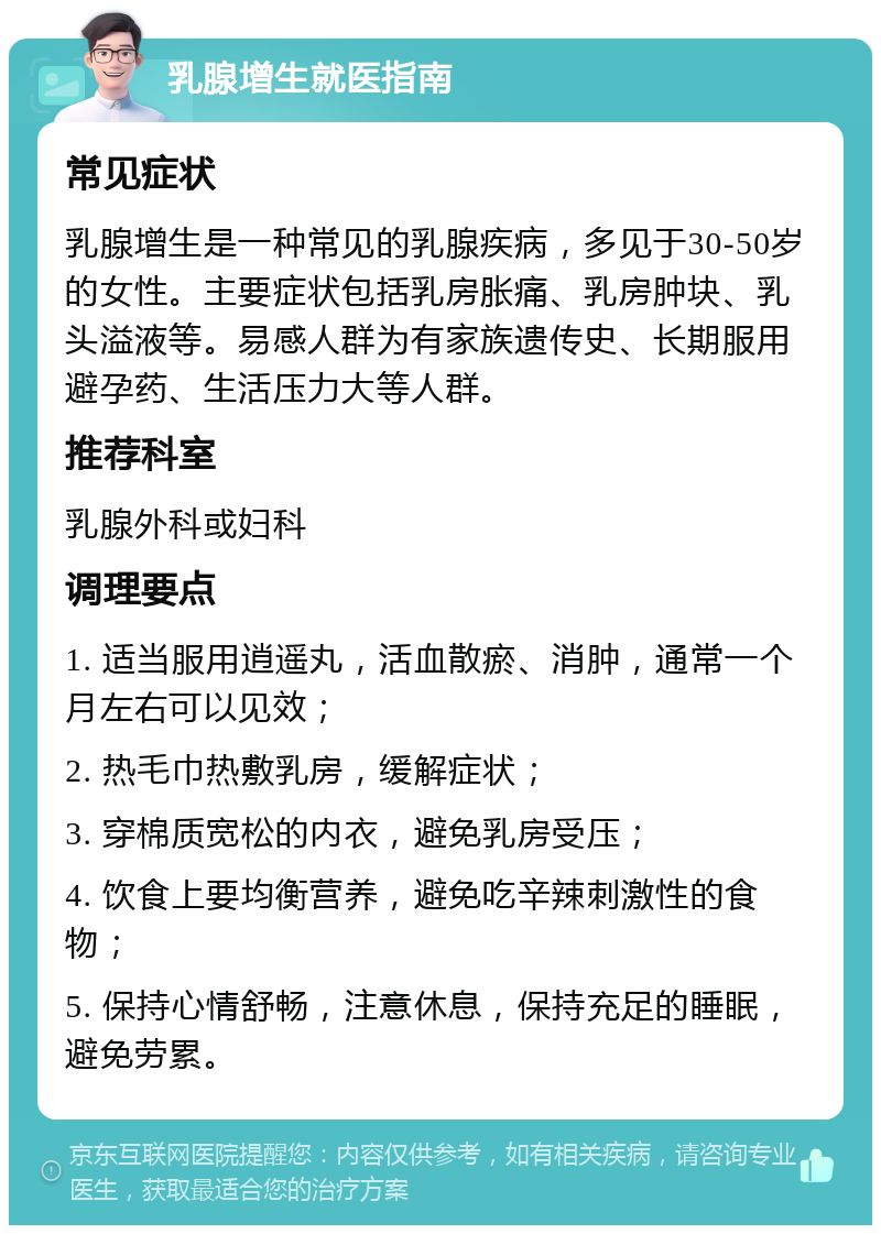 乳腺增生就医指南 常见症状 乳腺增生是一种常见的乳腺疾病，多见于30-50岁的女性。主要症状包括乳房胀痛、乳房肿块、乳头溢液等。易感人群为有家族遗传史、长期服用避孕药、生活压力大等人群。 推荐科室 乳腺外科或妇科 调理要点 1. 适当服用逍遥丸，活血散瘀、消肿，通常一个月左右可以见效； 2. 热毛巾热敷乳房，缓解症状； 3. 穿棉质宽松的内衣，避免乳房受压； 4. 饮食上要均衡营养，避免吃辛辣刺激性的食物； 5. 保持心情舒畅，注意休息，保持充足的睡眠，避免劳累。