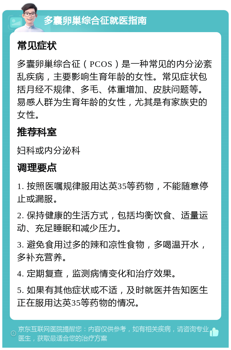 多囊卵巢综合征就医指南 常见症状 多囊卵巢综合征（PCOS）是一种常见的内分泌紊乱疾病，主要影响生育年龄的女性。常见症状包括月经不规律、多毛、体重增加、皮肤问题等。易感人群为生育年龄的女性，尤其是有家族史的女性。 推荐科室 妇科或内分泌科 调理要点 1. 按照医嘱规律服用达英35等药物，不能随意停止或漏服。 2. 保持健康的生活方式，包括均衡饮食、适量运动、充足睡眠和减少压力。 3. 避免食用过多的辣和凉性食物，多喝温开水，多补充营养。 4. 定期复查，监测病情变化和治疗效果。 5. 如果有其他症状或不适，及时就医并告知医生正在服用达英35等药物的情况。