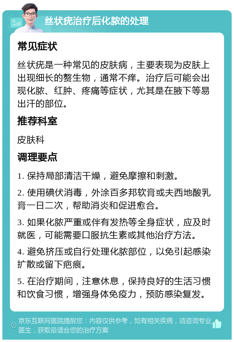 丝状疣治疗后化脓的处理 常见症状 丝状疣是一种常见的皮肤病，主要表现为皮肤上出现细长的赘生物，通常不痒。治疗后可能会出现化脓、红肿、疼痛等症状，尤其是在腋下等易出汗的部位。 推荐科室 皮肤科 调理要点 1. 保持局部清洁干燥，避免摩擦和刺激。 2. 使用碘伏消毒，外涂百多邦软膏或夫西地酸乳膏一日二次，帮助消炎和促进愈合。 3. 如果化脓严重或伴有发热等全身症状，应及时就医，可能需要口服抗生素或其他治疗方法。 4. 避免挤压或自行处理化脓部位，以免引起感染扩散或留下疤痕。 5. 在治疗期间，注意休息，保持良好的生活习惯和饮食习惯，增强身体免疫力，预防感染复发。