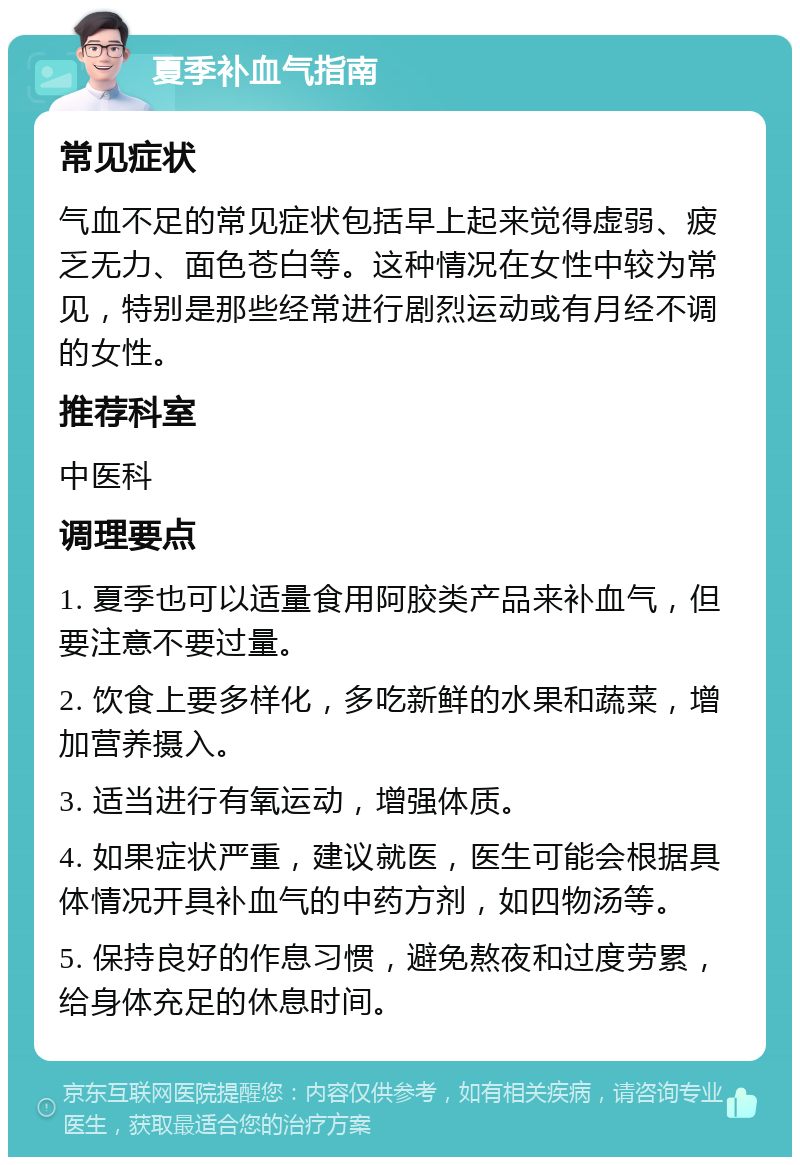 夏季补血气指南 常见症状 气血不足的常见症状包括早上起来觉得虚弱、疲乏无力、面色苍白等。这种情况在女性中较为常见，特别是那些经常进行剧烈运动或有月经不调的女性。 推荐科室 中医科 调理要点 1. 夏季也可以适量食用阿胶类产品来补血气，但要注意不要过量。 2. 饮食上要多样化，多吃新鲜的水果和蔬菜，增加营养摄入。 3. 适当进行有氧运动，增强体质。 4. 如果症状严重，建议就医，医生可能会根据具体情况开具补血气的中药方剂，如四物汤等。 5. 保持良好的作息习惯，避免熬夜和过度劳累，给身体充足的休息时间。