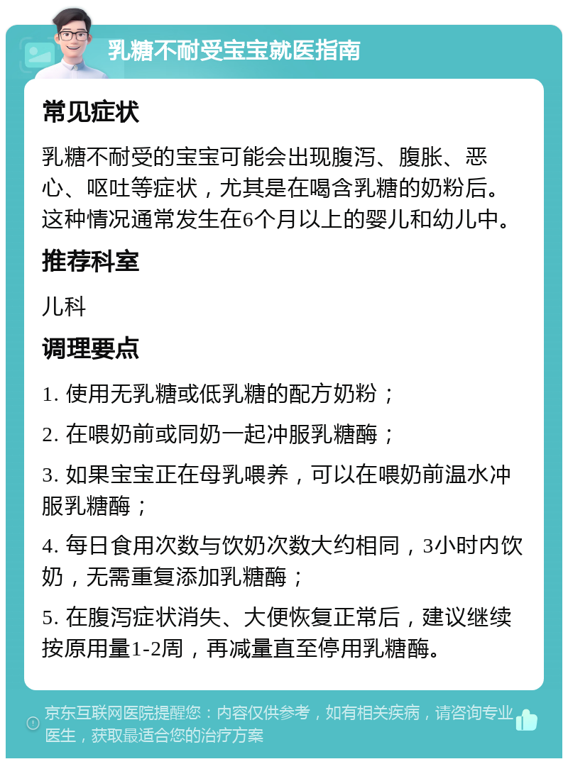 乳糖不耐受宝宝就医指南 常见症状 乳糖不耐受的宝宝可能会出现腹泻、腹胀、恶心、呕吐等症状，尤其是在喝含乳糖的奶粉后。这种情况通常发生在6个月以上的婴儿和幼儿中。 推荐科室 儿科 调理要点 1. 使用无乳糖或低乳糖的配方奶粉； 2. 在喂奶前或同奶一起冲服乳糖酶； 3. 如果宝宝正在母乳喂养，可以在喂奶前温水冲服乳糖酶； 4. 每日食用次数与饮奶次数大约相同，3小时内饮奶，无需重复添加乳糖酶； 5. 在腹泻症状消失、大便恢复正常后，建议继续按原用量1-2周，再减量直至停用乳糖酶。