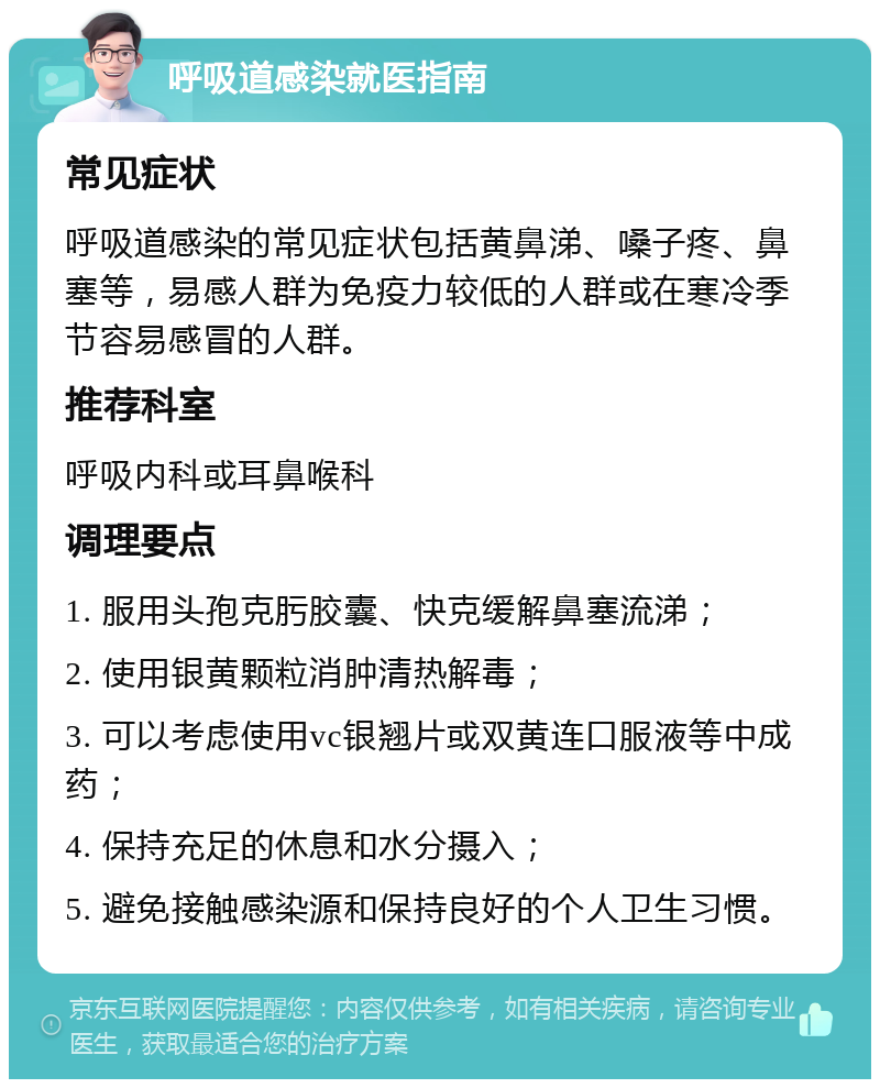 呼吸道感染就医指南 常见症状 呼吸道感染的常见症状包括黄鼻涕、嗓子疼、鼻塞等，易感人群为免疫力较低的人群或在寒冷季节容易感冒的人群。 推荐科室 呼吸内科或耳鼻喉科 调理要点 1. 服用头孢克肟胶囊、快克缓解鼻塞流涕； 2. 使用银黄颗粒消肿清热解毒； 3. 可以考虑使用vc银翘片或双黄连口服液等中成药； 4. 保持充足的休息和水分摄入； 5. 避免接触感染源和保持良好的个人卫生习惯。