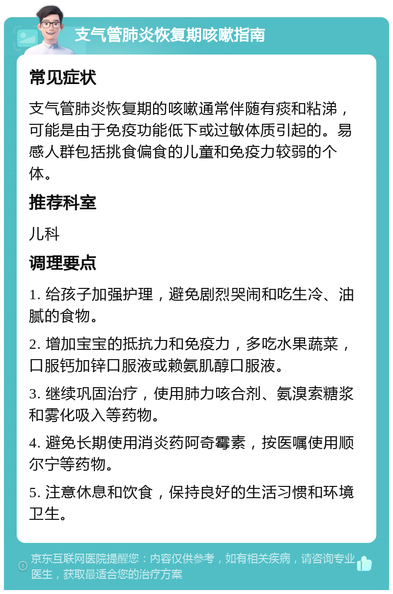 支气管肺炎恢复期咳嗽指南 常见症状 支气管肺炎恢复期的咳嗽通常伴随有痰和粘涕，可能是由于免疫功能低下或过敏体质引起的。易感人群包括挑食偏食的儿童和免疫力较弱的个体。 推荐科室 儿科 调理要点 1. 给孩子加强护理，避免剧烈哭闹和吃生冷、油腻的食物。 2. 增加宝宝的抵抗力和免疫力，多吃水果蔬菜，口服钙加锌口服液或赖氨肌醇口服液。 3. 继续巩固治疗，使用肺力咳合剂、氨溴索糖浆和雾化吸入等药物。 4. 避免长期使用消炎药阿奇霉素，按医嘱使用顺尔宁等药物。 5. 注意休息和饮食，保持良好的生活习惯和环境卫生。