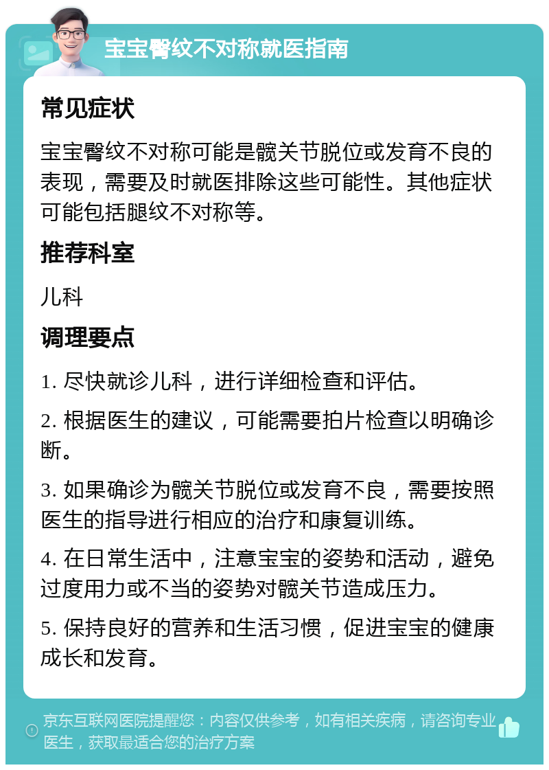 宝宝臀纹不对称就医指南 常见症状 宝宝臀纹不对称可能是髋关节脱位或发育不良的表现，需要及时就医排除这些可能性。其他症状可能包括腿纹不对称等。 推荐科室 儿科 调理要点 1. 尽快就诊儿科，进行详细检查和评估。 2. 根据医生的建议，可能需要拍片检查以明确诊断。 3. 如果确诊为髋关节脱位或发育不良，需要按照医生的指导进行相应的治疗和康复训练。 4. 在日常生活中，注意宝宝的姿势和活动，避免过度用力或不当的姿势对髋关节造成压力。 5. 保持良好的营养和生活习惯，促进宝宝的健康成长和发育。