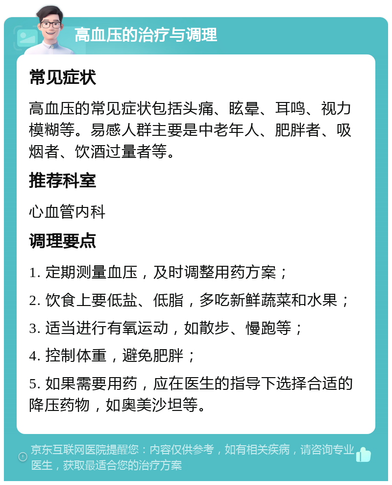 高血压的治疗与调理 常见症状 高血压的常见症状包括头痛、眩晕、耳鸣、视力模糊等。易感人群主要是中老年人、肥胖者、吸烟者、饮酒过量者等。 推荐科室 心血管内科 调理要点 1. 定期测量血压，及时调整用药方案； 2. 饮食上要低盐、低脂，多吃新鲜蔬菜和水果； 3. 适当进行有氧运动，如散步、慢跑等； 4. 控制体重，避免肥胖； 5. 如果需要用药，应在医生的指导下选择合适的降压药物，如奥美沙坦等。