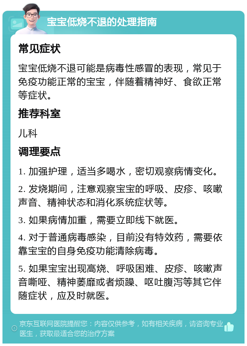 宝宝低烧不退的处理指南 常见症状 宝宝低烧不退可能是病毒性感冒的表现，常见于免疫功能正常的宝宝，伴随着精神好、食欲正常等症状。 推荐科室 儿科 调理要点 1. 加强护理，适当多喝水，密切观察病情变化。 2. 发烧期间，注意观察宝宝的呼吸、皮疹、咳嗽声音、精神状态和消化系统症状等。 3. 如果病情加重，需要立即线下就医。 4. 对于普通病毒感染，目前没有特效药，需要依靠宝宝的自身免疫功能清除病毒。 5. 如果宝宝出现高烧、呼吸困难、皮疹、咳嗽声音嘶哑、精神萎靡或者烦躁、呕吐腹泻等其它伴随症状，应及时就医。