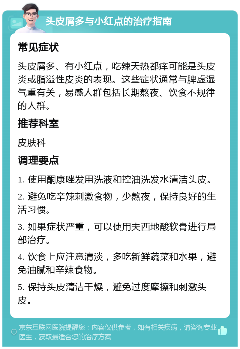 头皮屑多与小红点的治疗指南 常见症状 头皮屑多、有小红点，吃辣天热都痒可能是头皮炎或脂溢性皮炎的表现。这些症状通常与脾虚湿气重有关，易感人群包括长期熬夜、饮食不规律的人群。 推荐科室 皮肤科 调理要点 1. 使用酮康唑发用洗液和控油洗发水清洁头皮。 2. 避免吃辛辣刺激食物，少熬夜，保持良好的生活习惯。 3. 如果症状严重，可以使用夫西地酸软膏进行局部治疗。 4. 饮食上应注意清淡，多吃新鲜蔬菜和水果，避免油腻和辛辣食物。 5. 保持头皮清洁干燥，避免过度摩擦和刺激头皮。