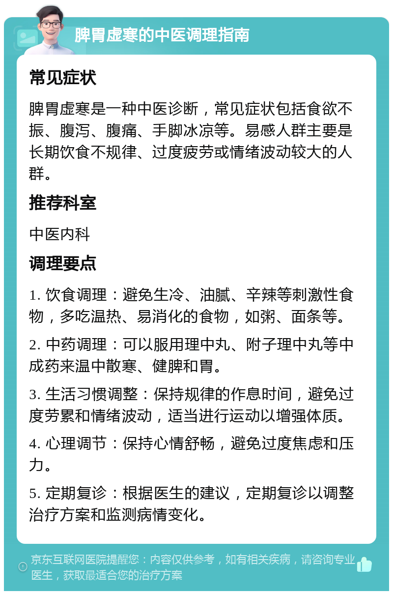 脾胃虚寒的中医调理指南 常见症状 脾胃虚寒是一种中医诊断，常见症状包括食欲不振、腹泻、腹痛、手脚冰凉等。易感人群主要是长期饮食不规律、过度疲劳或情绪波动较大的人群。 推荐科室 中医内科 调理要点 1. 饮食调理：避免生冷、油腻、辛辣等刺激性食物，多吃温热、易消化的食物，如粥、面条等。 2. 中药调理：可以服用理中丸、附子理中丸等中成药来温中散寒、健脾和胃。 3. 生活习惯调整：保持规律的作息时间，避免过度劳累和情绪波动，适当进行运动以增强体质。 4. 心理调节：保持心情舒畅，避免过度焦虑和压力。 5. 定期复诊：根据医生的建议，定期复诊以调整治疗方案和监测病情变化。