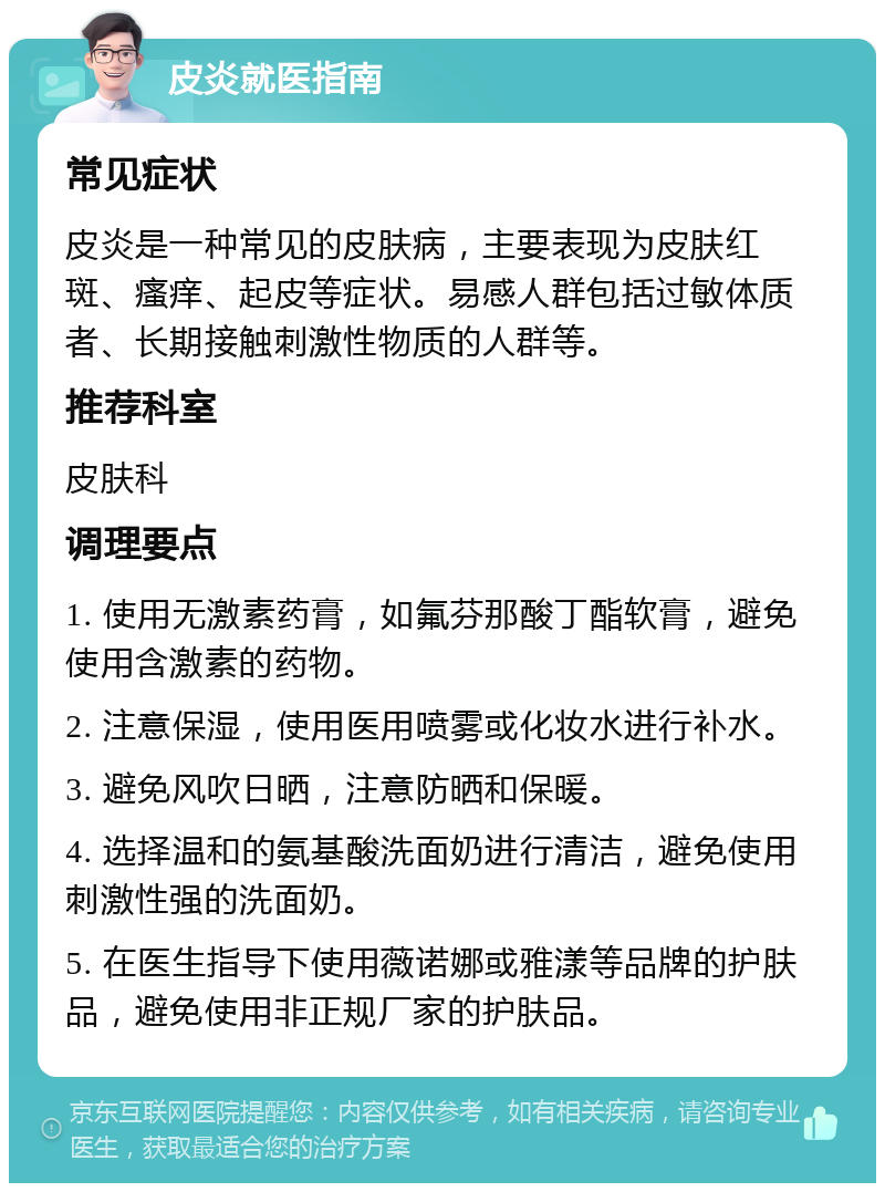 皮炎就医指南 常见症状 皮炎是一种常见的皮肤病，主要表现为皮肤红斑、瘙痒、起皮等症状。易感人群包括过敏体质者、长期接触刺激性物质的人群等。 推荐科室 皮肤科 调理要点 1. 使用无激素药膏，如氟芬那酸丁酯软膏，避免使用含激素的药物。 2. 注意保湿，使用医用喷雾或化妆水进行补水。 3. 避免风吹日晒，注意防晒和保暖。 4. 选择温和的氨基酸洗面奶进行清洁，避免使用刺激性强的洗面奶。 5. 在医生指导下使用薇诺娜或雅漾等品牌的护肤品，避免使用非正规厂家的护肤品。