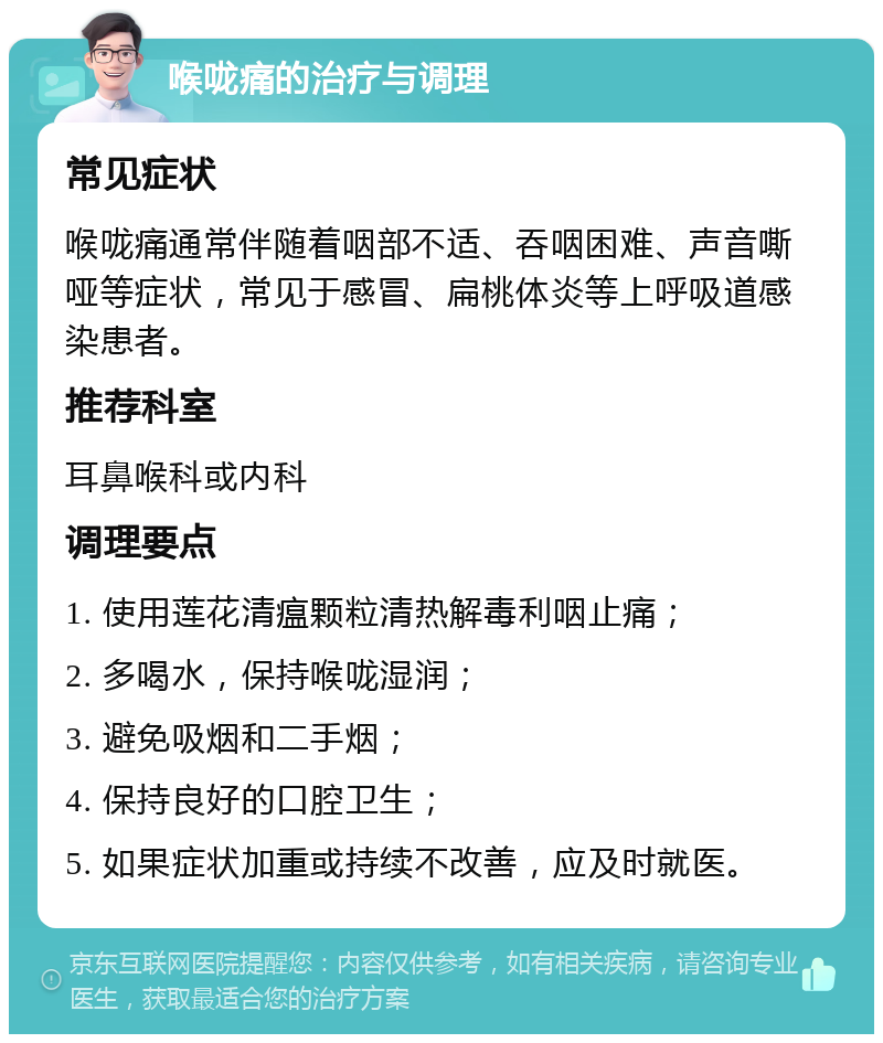 喉咙痛的治疗与调理 常见症状 喉咙痛通常伴随着咽部不适、吞咽困难、声音嘶哑等症状，常见于感冒、扁桃体炎等上呼吸道感染患者。 推荐科室 耳鼻喉科或内科 调理要点 1. 使用莲花清瘟颗粒清热解毒利咽止痛； 2. 多喝水，保持喉咙湿润； 3. 避免吸烟和二手烟； 4. 保持良好的口腔卫生； 5. 如果症状加重或持续不改善，应及时就医。