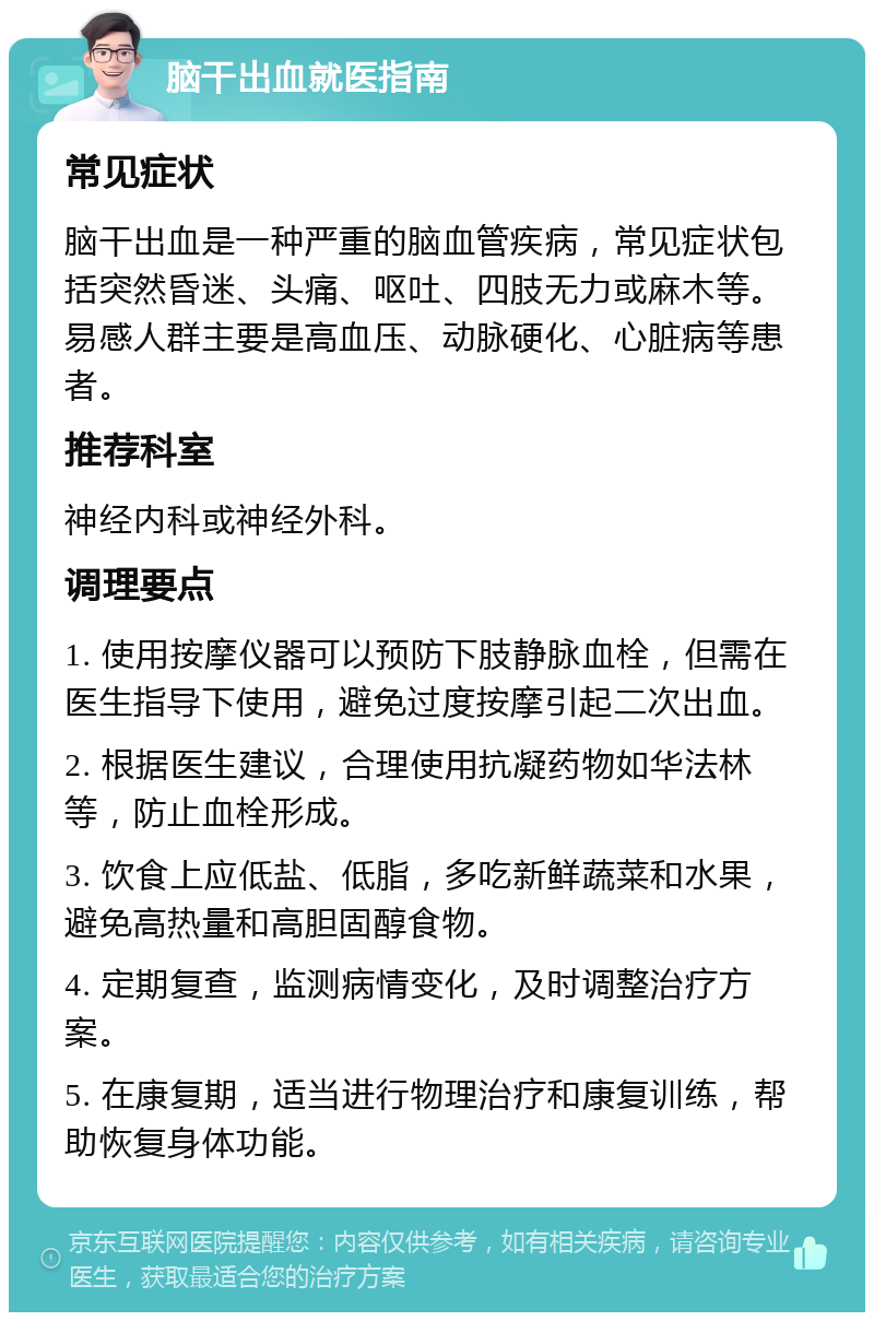 脑干出血就医指南 常见症状 脑干出血是一种严重的脑血管疾病，常见症状包括突然昏迷、头痛、呕吐、四肢无力或麻木等。易感人群主要是高血压、动脉硬化、心脏病等患者。 推荐科室 神经内科或神经外科。 调理要点 1. 使用按摩仪器可以预防下肢静脉血栓，但需在医生指导下使用，避免过度按摩引起二次出血。 2. 根据医生建议，合理使用抗凝药物如华法林等，防止血栓形成。 3. 饮食上应低盐、低脂，多吃新鲜蔬菜和水果，避免高热量和高胆固醇食物。 4. 定期复查，监测病情变化，及时调整治疗方案。 5. 在康复期，适当进行物理治疗和康复训练，帮助恢复身体功能。