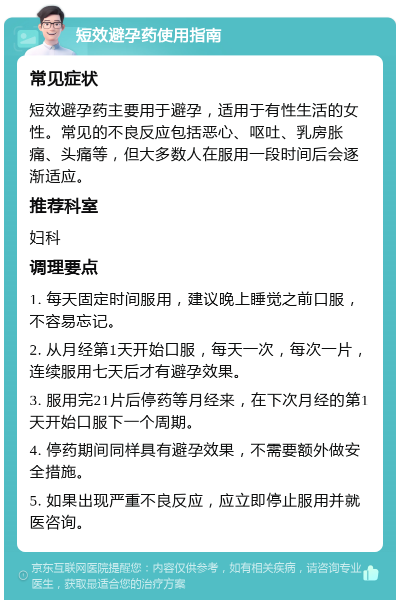 短效避孕药使用指南 常见症状 短效避孕药主要用于避孕，适用于有性生活的女性。常见的不良反应包括恶心、呕吐、乳房胀痛、头痛等，但大多数人在服用一段时间后会逐渐适应。 推荐科室 妇科 调理要点 1. 每天固定时间服用，建议晚上睡觉之前口服，不容易忘记。 2. 从月经第1天开始口服，每天一次，每次一片，连续服用七天后才有避孕效果。 3. 服用完21片后停药等月经来，在下次月经的第1天开始口服下一个周期。 4. 停药期间同样具有避孕效果，不需要额外做安全措施。 5. 如果出现严重不良反应，应立即停止服用并就医咨询。