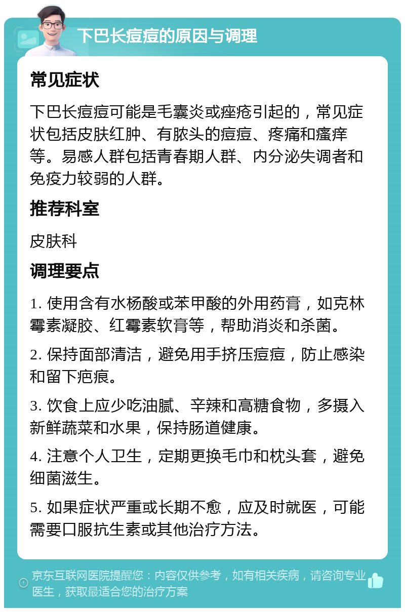 下巴长痘痘的原因与调理 常见症状 下巴长痘痘可能是毛囊炎或痤疮引起的，常见症状包括皮肤红肿、有脓头的痘痘、疼痛和瘙痒等。易感人群包括青春期人群、内分泌失调者和免疫力较弱的人群。 推荐科室 皮肤科 调理要点 1. 使用含有水杨酸或苯甲酸的外用药膏，如克林霉素凝胶、红霉素软膏等，帮助消炎和杀菌。 2. 保持面部清洁，避免用手挤压痘痘，防止感染和留下疤痕。 3. 饮食上应少吃油腻、辛辣和高糖食物，多摄入新鲜蔬菜和水果，保持肠道健康。 4. 注意个人卫生，定期更换毛巾和枕头套，避免细菌滋生。 5. 如果症状严重或长期不愈，应及时就医，可能需要口服抗生素或其他治疗方法。