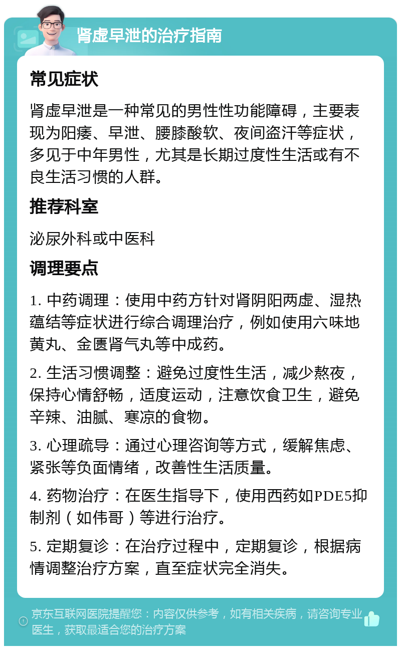 肾虚早泄的治疗指南 常见症状 肾虚早泄是一种常见的男性性功能障碍，主要表现为阳痿、早泄、腰膝酸软、夜间盗汗等症状，多见于中年男性，尤其是长期过度性生活或有不良生活习惯的人群。 推荐科室 泌尿外科或中医科 调理要点 1. 中药调理：使用中药方针对肾阴阳两虚、湿热蕴结等症状进行综合调理治疗，例如使用六味地黄丸、金匮肾气丸等中成药。 2. 生活习惯调整：避免过度性生活，减少熬夜，保持心情舒畅，适度运动，注意饮食卫生，避免辛辣、油腻、寒凉的食物。 3. 心理疏导：通过心理咨询等方式，缓解焦虑、紧张等负面情绪，改善性生活质量。 4. 药物治疗：在医生指导下，使用西药如PDE5抑制剂（如伟哥）等进行治疗。 5. 定期复诊：在治疗过程中，定期复诊，根据病情调整治疗方案，直至症状完全消失。