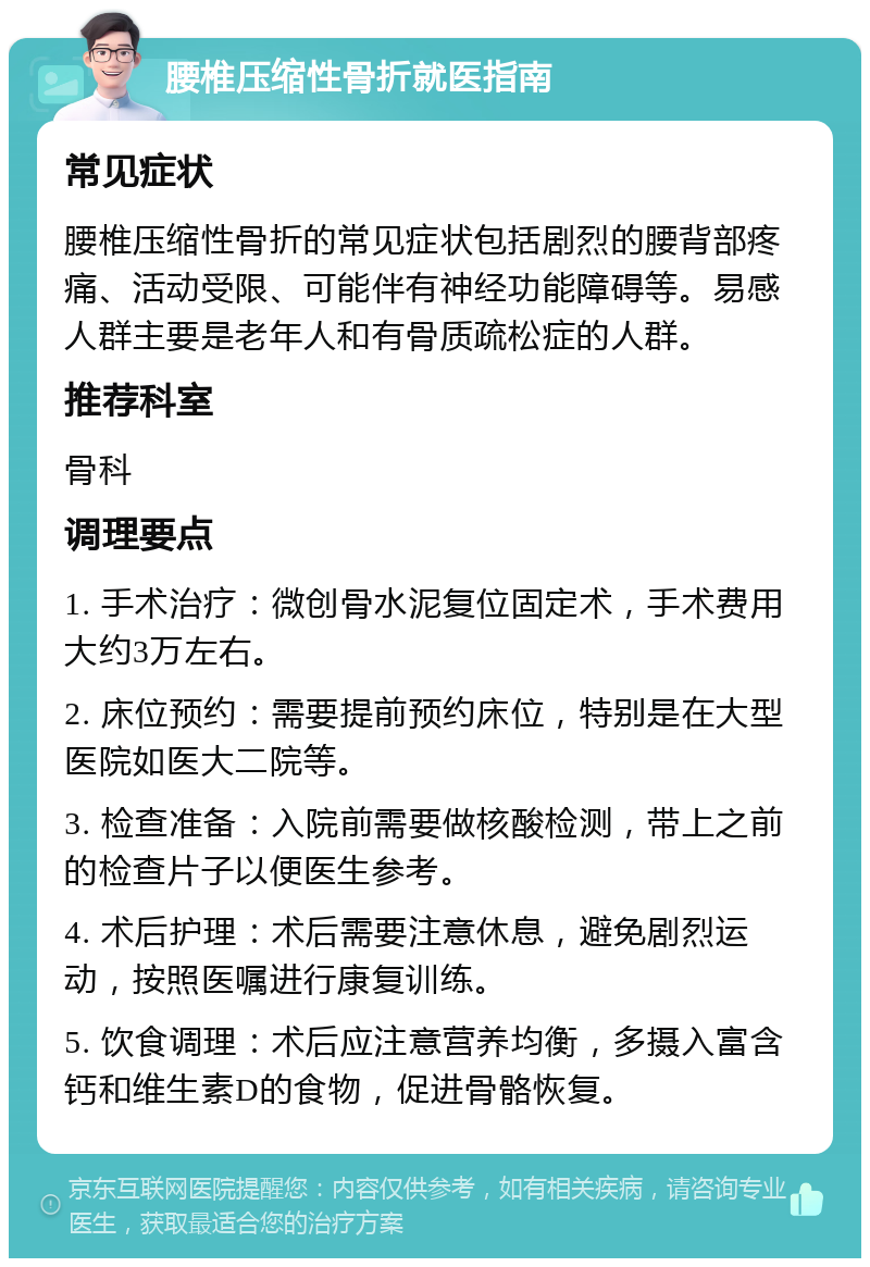 腰椎压缩性骨折就医指南 常见症状 腰椎压缩性骨折的常见症状包括剧烈的腰背部疼痛、活动受限、可能伴有神经功能障碍等。易感人群主要是老年人和有骨质疏松症的人群。 推荐科室 骨科 调理要点 1. 手术治疗：微创骨水泥复位固定术，手术费用大约3万左右。 2. 床位预约：需要提前预约床位，特别是在大型医院如医大二院等。 3. 检查准备：入院前需要做核酸检测，带上之前的检查片子以便医生参考。 4. 术后护理：术后需要注意休息，避免剧烈运动，按照医嘱进行康复训练。 5. 饮食调理：术后应注意营养均衡，多摄入富含钙和维生素D的食物，促进骨骼恢复。