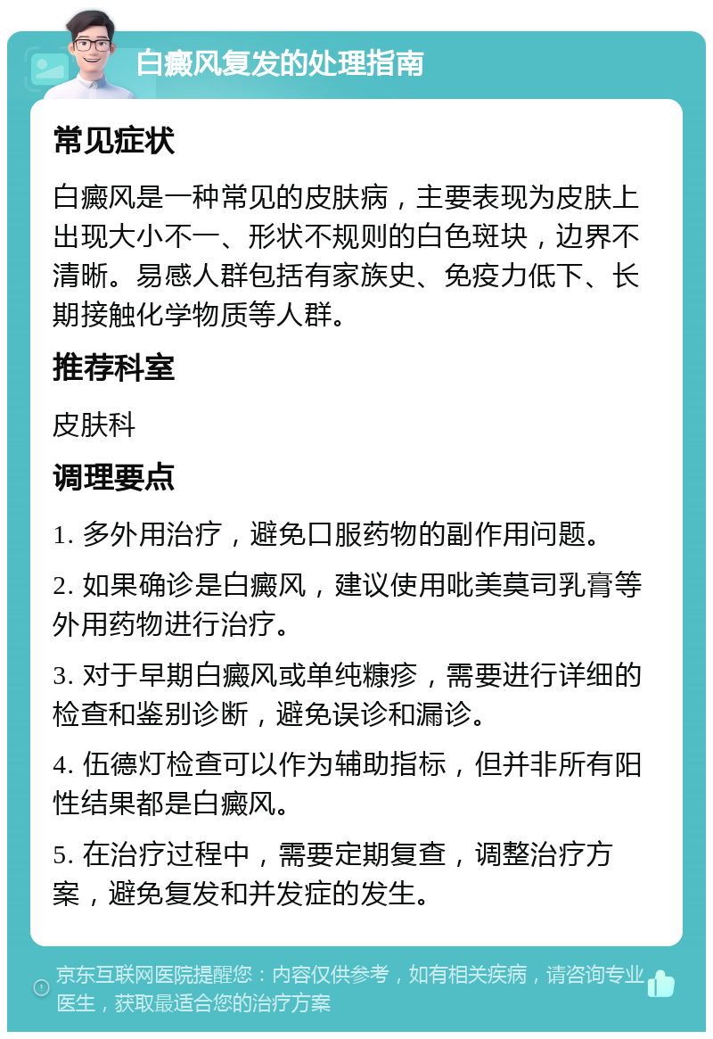 白癜风复发的处理指南 常见症状 白癜风是一种常见的皮肤病，主要表现为皮肤上出现大小不一、形状不规则的白色斑块，边界不清晰。易感人群包括有家族史、免疫力低下、长期接触化学物质等人群。 推荐科室 皮肤科 调理要点 1. 多外用治疗，避免口服药物的副作用问题。 2. 如果确诊是白癜风，建议使用吡美莫司乳膏等外用药物进行治疗。 3. 对于早期白癜风或单纯糠疹，需要进行详细的检查和鉴别诊断，避免误诊和漏诊。 4. 伍德灯检查可以作为辅助指标，但并非所有阳性结果都是白癜风。 5. 在治疗过程中，需要定期复查，调整治疗方案，避免复发和并发症的发生。