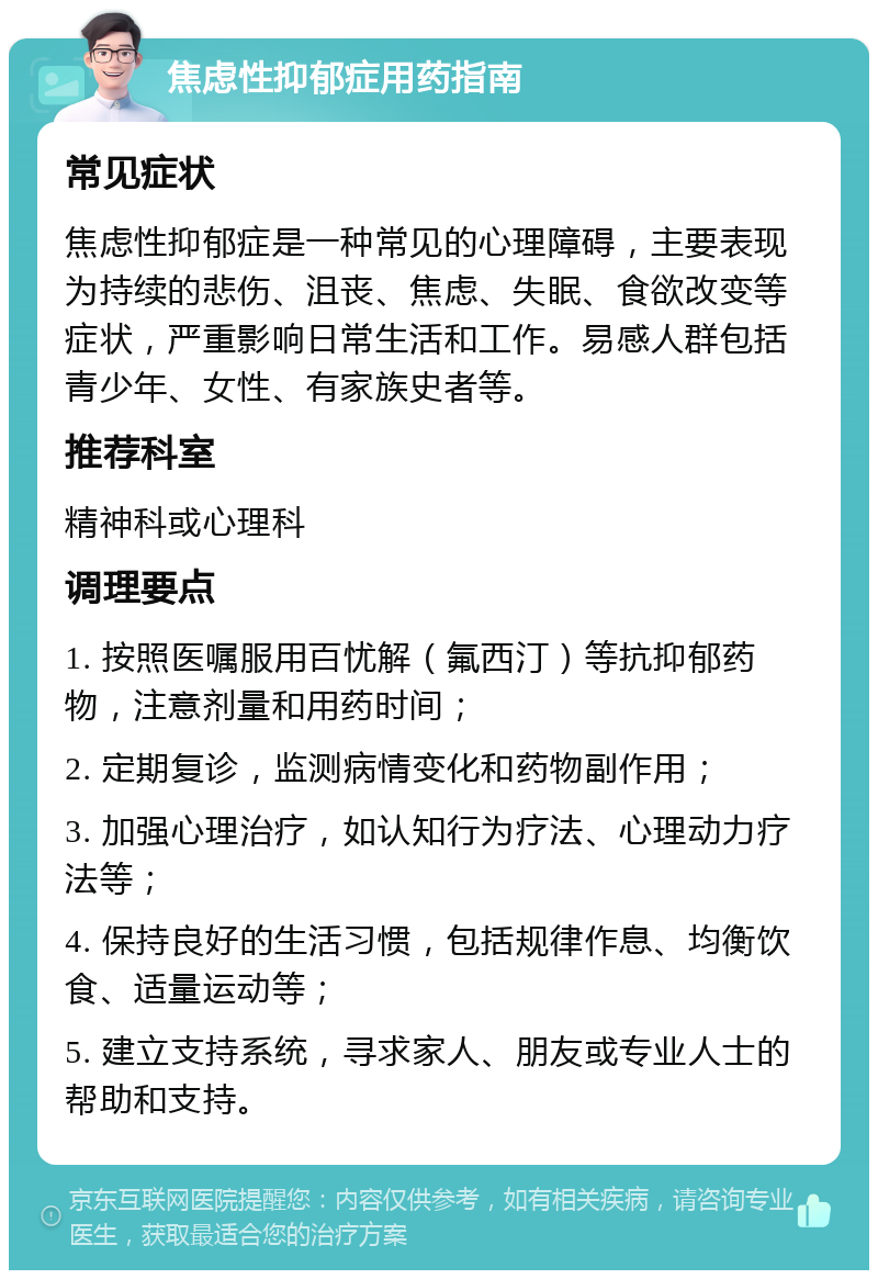 焦虑性抑郁症用药指南 常见症状 焦虑性抑郁症是一种常见的心理障碍，主要表现为持续的悲伤、沮丧、焦虑、失眠、食欲改变等症状，严重影响日常生活和工作。易感人群包括青少年、女性、有家族史者等。 推荐科室 精神科或心理科 调理要点 1. 按照医嘱服用百忧解（氟西汀）等抗抑郁药物，注意剂量和用药时间； 2. 定期复诊，监测病情变化和药物副作用； 3. 加强心理治疗，如认知行为疗法、心理动力疗法等； 4. 保持良好的生活习惯，包括规律作息、均衡饮食、适量运动等； 5. 建立支持系统，寻求家人、朋友或专业人士的帮助和支持。