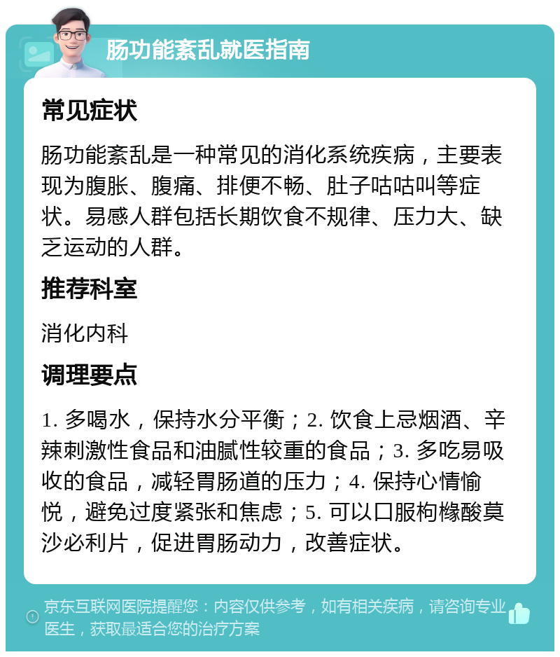 肠功能紊乱就医指南 常见症状 肠功能紊乱是一种常见的消化系统疾病，主要表现为腹胀、腹痛、排便不畅、肚子咕咕叫等症状。易感人群包括长期饮食不规律、压力大、缺乏运动的人群。 推荐科室 消化内科 调理要点 1. 多喝水，保持水分平衡；2. 饮食上忌烟酒、辛辣刺激性食品和油腻性较重的食品；3. 多吃易吸收的食品，减轻胃肠道的压力；4. 保持心情愉悦，避免过度紧张和焦虑；5. 可以口服枸橼酸莫沙必利片，促进胃肠动力，改善症状。