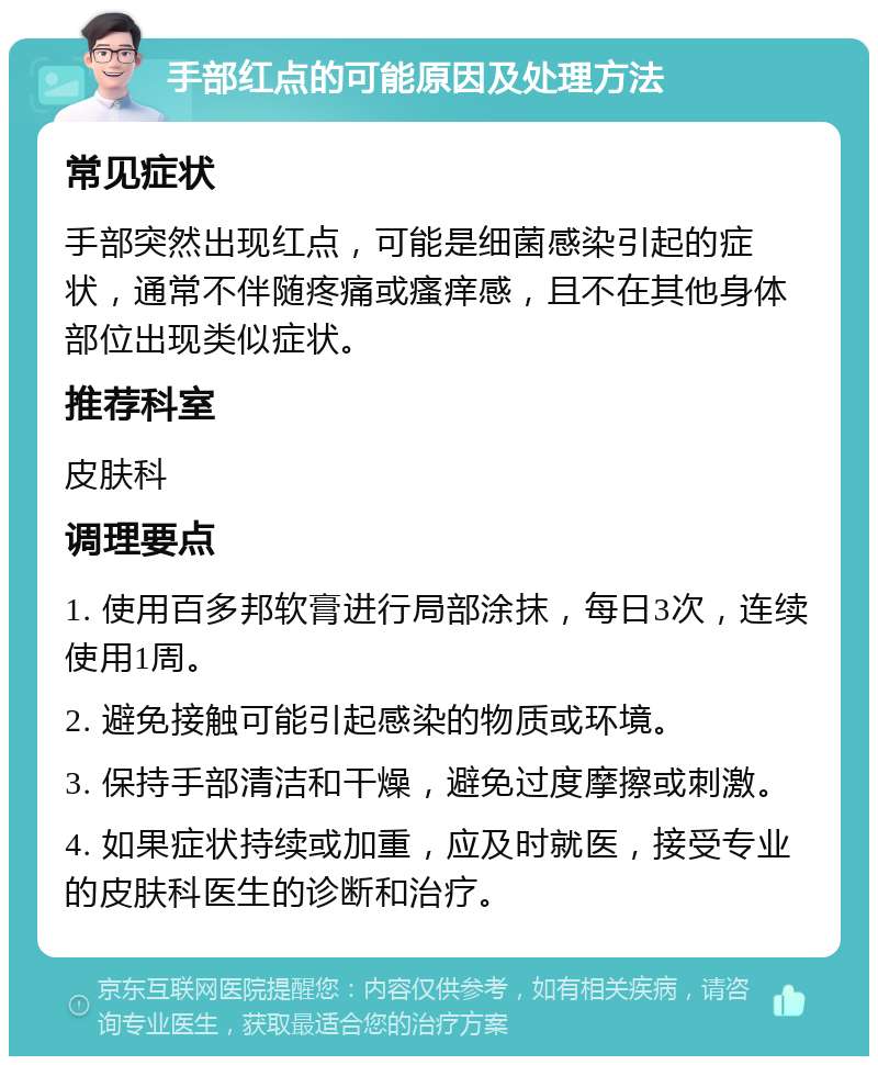 手部红点的可能原因及处理方法 常见症状 手部突然出现红点，可能是细菌感染引起的症状，通常不伴随疼痛或瘙痒感，且不在其他身体部位出现类似症状。 推荐科室 皮肤科 调理要点 1. 使用百多邦软膏进行局部涂抹，每日3次，连续使用1周。 2. 避免接触可能引起感染的物质或环境。 3. 保持手部清洁和干燥，避免过度摩擦或刺激。 4. 如果症状持续或加重，应及时就医，接受专业的皮肤科医生的诊断和治疗。