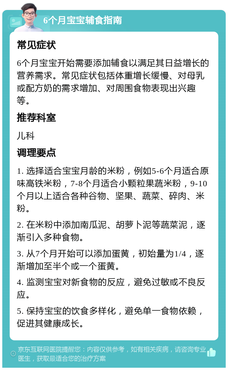 6个月宝宝辅食指南 常见症状 6个月宝宝开始需要添加辅食以满足其日益增长的营养需求。常见症状包括体重增长缓慢、对母乳或配方奶的需求增加、对周围食物表现出兴趣等。 推荐科室 儿科 调理要点 1. 选择适合宝宝月龄的米粉，例如5-6个月适合原味高铁米粉，7-8个月适合小颗粒果蔬米粉，9-10个月以上适合各种谷物、坚果、蔬菜、碎肉、米粉。 2. 在米粉中添加南瓜泥、胡萝卜泥等蔬菜泥，逐渐引入多种食物。 3. 从7个月开始可以添加蛋黄，初始量为1/4，逐渐增加至半个或一个蛋黄。 4. 监测宝宝对新食物的反应，避免过敏或不良反应。 5. 保持宝宝的饮食多样化，避免单一食物依赖，促进其健康成长。