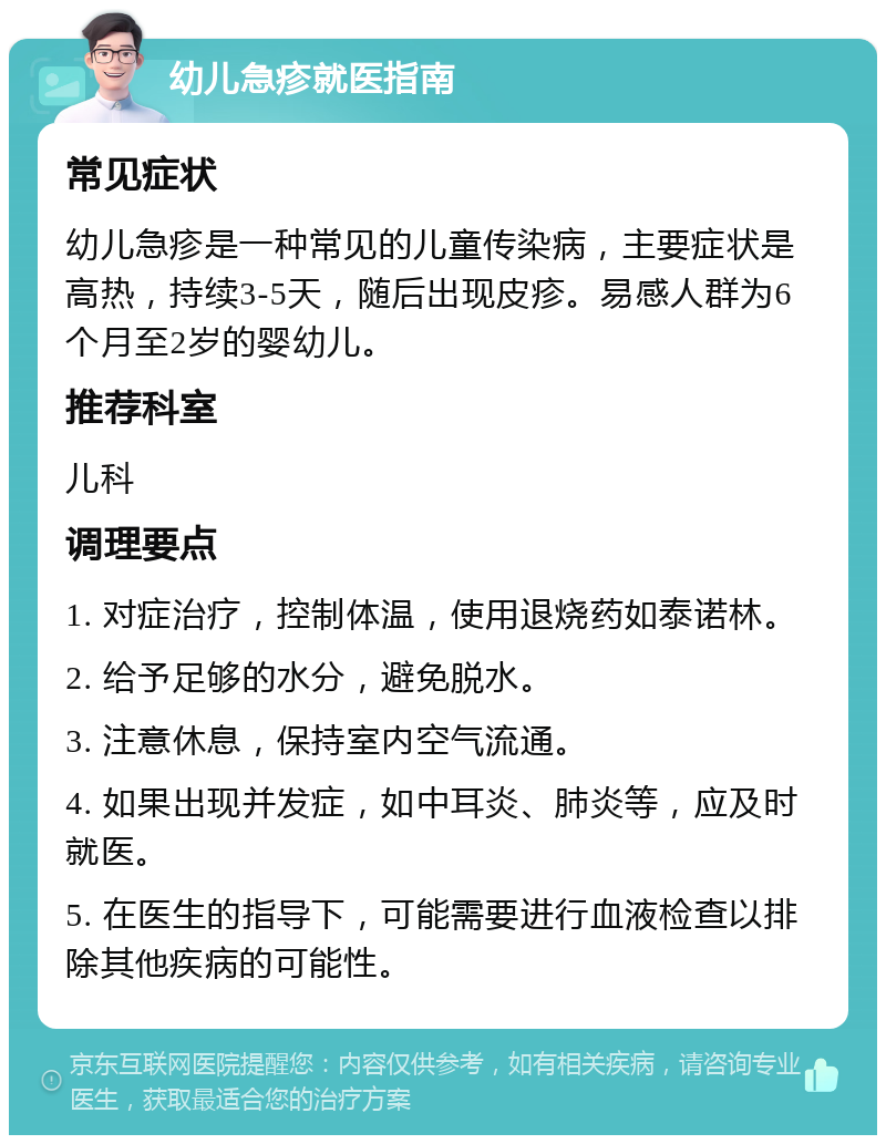 幼儿急疹就医指南 常见症状 幼儿急疹是一种常见的儿童传染病，主要症状是高热，持续3-5天，随后出现皮疹。易感人群为6个月至2岁的婴幼儿。 推荐科室 儿科 调理要点 1. 对症治疗，控制体温，使用退烧药如泰诺林。 2. 给予足够的水分，避免脱水。 3. 注意休息，保持室内空气流通。 4. 如果出现并发症，如中耳炎、肺炎等，应及时就医。 5. 在医生的指导下，可能需要进行血液检查以排除其他疾病的可能性。