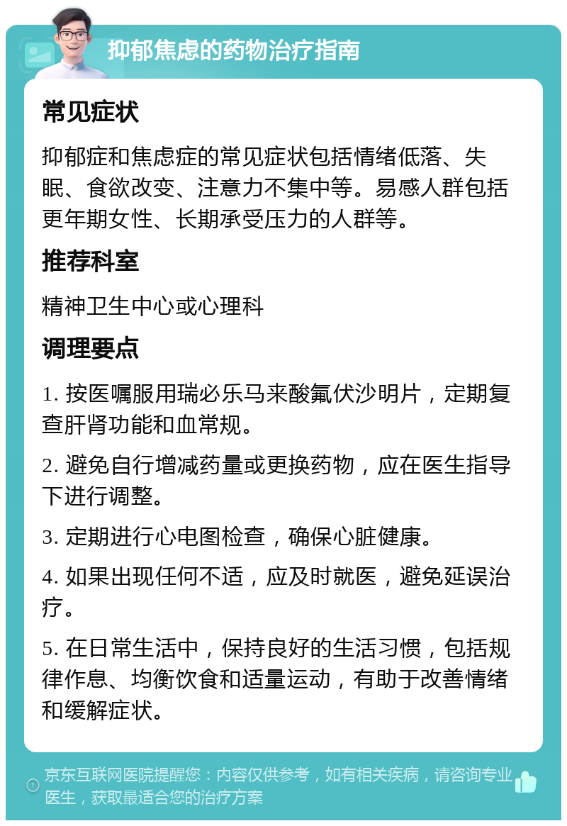 抑郁焦虑的药物治疗指南 常见症状 抑郁症和焦虑症的常见症状包括情绪低落、失眠、食欲改变、注意力不集中等。易感人群包括更年期女性、长期承受压力的人群等。 推荐科室 精神卫生中心或心理科 调理要点 1. 按医嘱服用瑞必乐马来酸氟伏沙明片，定期复查肝肾功能和血常规。 2. 避免自行增减药量或更换药物，应在医生指导下进行调整。 3. 定期进行心电图检查，确保心脏健康。 4. 如果出现任何不适，应及时就医，避免延误治疗。 5. 在日常生活中，保持良好的生活习惯，包括规律作息、均衡饮食和适量运动，有助于改善情绪和缓解症状。